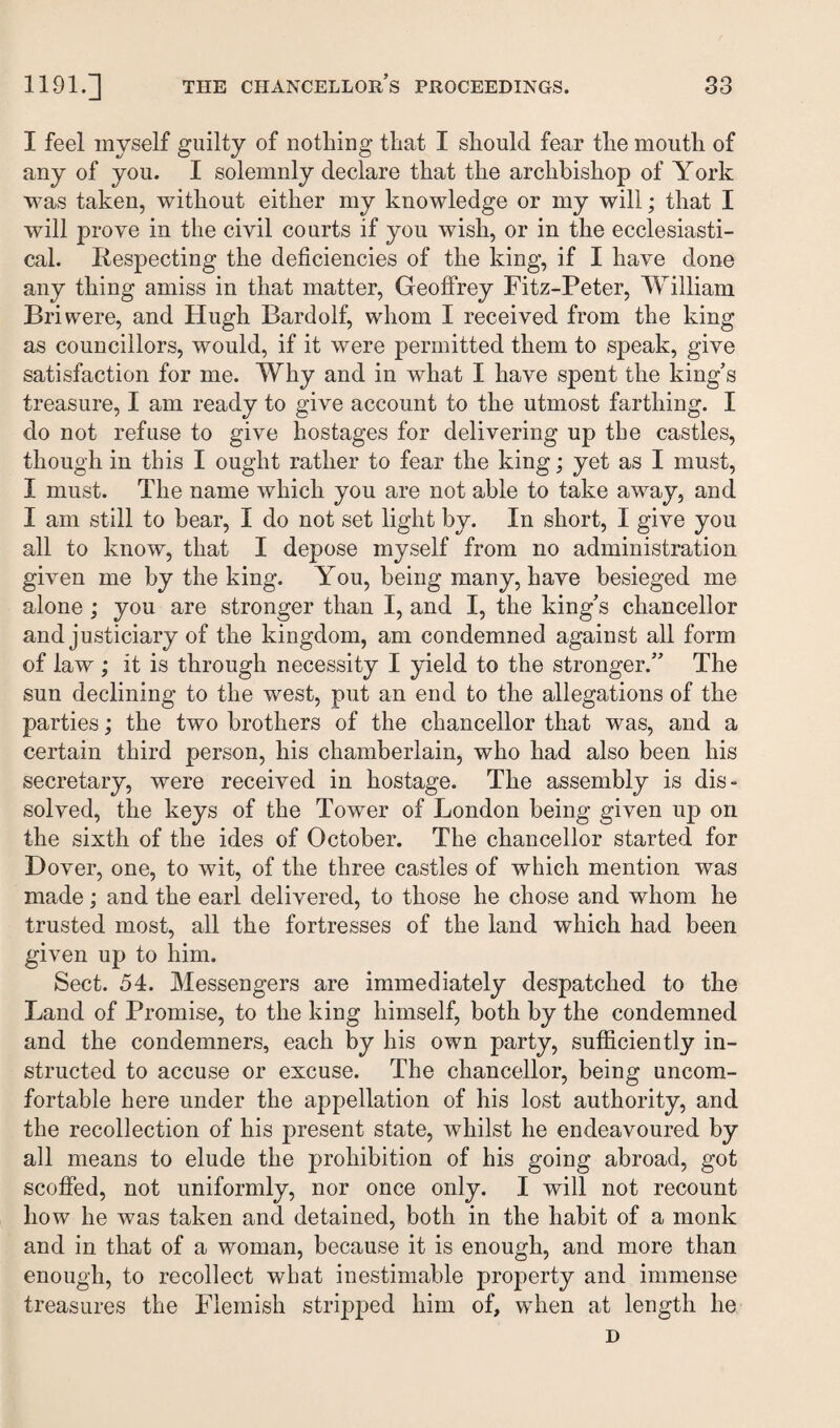 I feel myself guilty of nothing that I should fear the mouth of any of you. I solemnly declare that the archbishop of York was taken, without either my knowledge or my will; that I will prove in the civil courts if you wish, or in the ecclesiasti¬ cal. Respecting the deficiencies of the king, if I have done any thing amiss in that matter, Geoffrey Fitz-Peter, William Briwere, and Hugh Bardolf, whom I received from the king as councillors, would, if it were permitted them to speak, give satisfaction for me. Why and in what I have spent the king’s treasure, I am ready to give account to the utmost farthing. I do not refuse to give hostages for delivering up the castles, though in this I ought rather to fear the king; yet as I must, I must. The name which you are not able to take away, and I am still to bear, I do not set light by. In short, I give you all to know, that I depose myself from no administration given me by the king. You, being many, have besieged me alone ; you are stronger than I, and I, the king’s chancellor and justiciary of the kingdom, am condemned against all form of law ; it is through necessity I yield to the stronger.” The sun declining to the west, put an end to the allegations of the parties; the two brothers of the chancellor that was, and a certain third person, his chamberlain, who had also been his secretary, were received in hostage. The assembly is dis¬ solved, the keys of the Tower of London being given up on the sixth of the ides of October. The chancellor started for Dover, one, to wit, of the three castles of which mention was made; and the earl delivered, to those he chose and whom he trusted most, all the fortresses of the land which had been given up to him. Sect. 54. Messengers are immediately despatched to the Land of Promise, to the king himself, both by the condemned and the condemners, each by his own party, sufficiently in¬ structed to accuse or excuse. The chancellor, being uncom¬ fortable here under the appellation of his lost authority, and the recollection of his present state, whilst he endeavoured by all means to elude the prohibition of his going abroad, got scoffed, not uniformly, nor once only. I will not recount how he was taken and detained, both in the habit of a monk and in that of a woman, because it is enough, and more than enough, to recollect what inestimable property and immense treasures the Flemish stripped him of, when at length he D