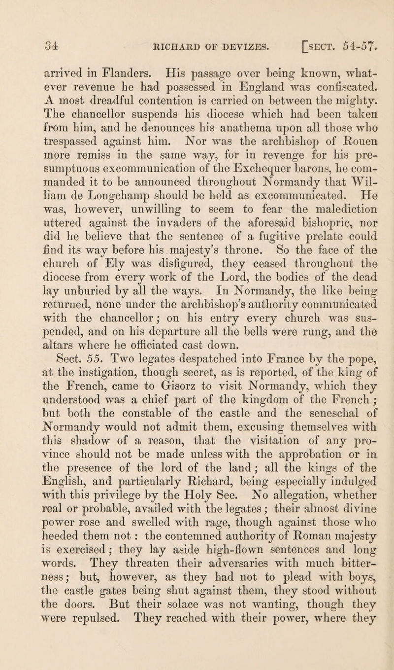 arrived in Flanders. His passage over being known, what¬ ever revenue he had possessed in England was confiscated. A most dreadful contention is carried on between the mighty. The chancellor suspends his diocese which had been taken from him, and he denounces his anathema upon all those who trespassed against him. Nor was the archbishop of Rouen more remiss in the same way, for in revenge for his pre¬ sumptuous excommunication of the Exchequer barons, he com¬ manded it to be announced throughout Normandy that Wil¬ liam de Longchamp should be held as excommunicated. He was, however, unwilling to seem to fear the malediction uttered against the invaders of the aforesaid bishopric, nor did he believe that the sentence of a fugitive prelate could find its way before his majesty’s throne. So the face of the church of Ely was disfigured, they ceased throughout the diocese from every work of the Lord, the bodies of the dead lay unburied by all the ways. In Normandy, the like being returned, none under the archbishop’s authority communicated with the chancellor; on his entry every church was sus¬ pended, and on his departure all the bells were rung, and the altars where he officiated cast down. Sect. 55. Two legates despatched into France by the pope, at the instigation, though secret, as is reported, of the king of the French, came to Gisorz to visit Normandy, which they understood was a chief part of the kingdom of the French ; but both the constable of the castle and the seneschal of Normandy would not admit them, excusing themselves with this shadow of a reason, that the visitation of any pro¬ vince should not be made unless with the approbation or in the presence of the lord of the land ; all the kings of the English, and particularly Richard, being especially indulged with this privilege by the Holy See. No allegation, whether real or probable, availed with the legates; their almost divine power rose and swelled with rage, though against those who heeded them not : the contemned authority of Roman majesty is exercised; they lay aside high-flown sentences and long words. They threaten their adversaries with much bitter¬ ness; but, however, as they had not to plead with boys, the castle gates being shut against them, they stood without the doors. But their solace was not wanting, though they were repulsed. They reached with their power, where they