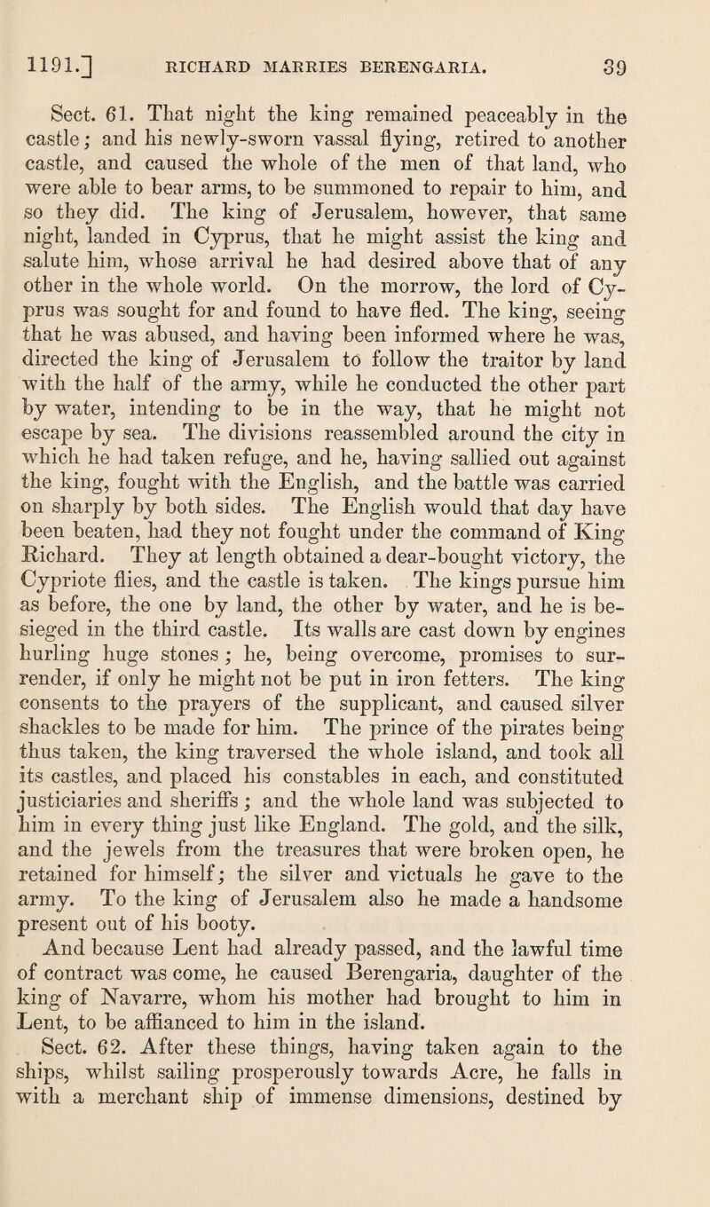 Sect. 61. That night the king remained peaceably in the castle; and his newly-sworn vassal flying, retired to another castle, and caused the whole of the men of that land, who were able to bear arms, to be summoned to repair to him, and so they did. The king of Jerusalem, however, that same night, landed in Cyprus, that he might assist the king and salute him, whose arrival he had desired above that of any other in the whole world. On the morrow, the lord of Cy¬ prus was sought for and found to have fled. The king, seeing that he was abused, and having been informed where he was, directed the king of Jerusalem to follow the traitor by land with the half of the army, while he conducted the other part by water, intending to be in the way, that he might not escape by sea. The divisions reassembled around the city in which he had taken refuge, and he, having sallied out against the king, fought with the English, and the battle was carried on sharply by both sides. The English would that day have been beaten, had they not fought under the command of King Richard. They at length obtained a dear-bought victory, the Cypriote flies, and the castle is taken. The kings pursue him as before, the one by land, the other by water, and he is be¬ sieged in the third castle. Its walls are cast down by engines hurling huge stones ; he, being overcome, promises to sur¬ render, if only he might not be put in iron fetters. The king consents to the prayers of the supplicant, and caused silver shackles to be made for him. The prince of the pirates being thus taken, the king traversed the whole island, and took all its castles, and placed his constables in each, and constituted justiciaries and sheriffs ; and the whole land was subjected to him in every thing just like England. The gold, and the silk, and the jewels from the treasures that were broken open, he retained for himself; the silver and victuals he gave to the army. To the king of Jerusalem also he made a handsome present out of his booty. And because Lent had already passed, and the lawful time of contract was come, he caused Berengaria, daughter of the king of Navarre, whom his mother had brought to him in Lent, to be affianced to him in the island. Sect. 62. After these things, having taken again to the ships, whilst sailing prosperously towards Acre, he falls in with a merchant ship of immense dimensions, destined by