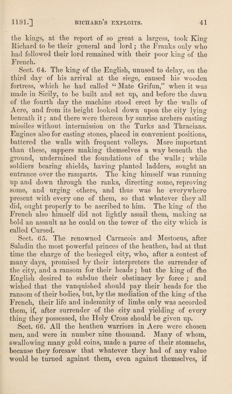 the kings, at the report of so great a largess, took King Richard to be their general and lord; the Franks only who had followed their lord remained with their poor king of the French. Sect. 64. The king of the English, unused to delay, on the third day of his arrival at the siege, caused his wooden fortress, which he had called “Mate Grifun,” when it was made in Sicily, to be built and set up, and before the dawn of the fourth day the machine stood erect by the walls of Acre, and from its height looked down upon the city lying beneath it; and there were thereon by sunrise archers casting missiles without intermission on the Turks and Thracians. Engines also for casting stones, placed in convenient positions, battered the walls with frequent volleys. More important than these, sappers making themselves a way beneath the ground, undermined the foundations of the walls; while soldiers bearing shields, having planted ladders, sought an entrance over the ramparts. The king himself was running up and down through the ranks, directing some, reproving some, and urging others, and thus was he everywhere present with every one of them, so that whatever they all did, ought properly to be ascribed to him. The king of the French also himself did not lightly assail them, making as bold an assault as he could on the tower of the city which is called Cursed. Sect. 65. The renowned Carracois and Mestocus, after Saladin the most powerful princes of the heathen, had at that time the charge of the besieged city, who, after a contest of many days, promised by their interpreters the surrender of the city, and a ransom for their heads; but the king of the English desired to subdue their obstinacy by force ; and wished that the vanquished should pay their heads for the ransom of their bodies, but, by the mediation of the king of the French, their life and indemnity of limbs only was accorded them, if, after surrender of the city and yielding of every thing they possessed, the Holy Cross should be given up. Sect. 66. All the heathen warriors in Acre were chosen men, and were in number nine thousand. Many of whom, swallowing many gold coins, made a purse of their stomachs, because they foresaw that whatever they had of any value would be turned against them, even against themselves, if