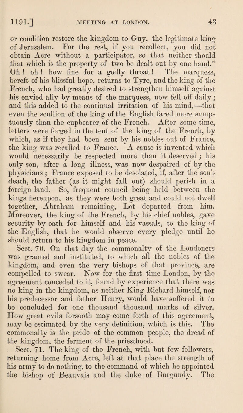 or condition restore the kingdom to Guy, the legitimate king of Jerusalem. For the rest, if you recollect, you did not obtain Acre without a participator, so that neither should that which is the property of two be dealt out by one hand.” Oh ! oh ! how fine for a godly throat! The marquess, bereft of his blissful hope, returns to Tyre, and the king of the French, who had greatly desired to strengthen himself against his envied ally by means of the marquess, now fell off daily; and this added to the continual irritation of his mind,-—that even the scullion of the king of the English fared more sump¬ tuously than the cupbearer of the French. After some time, letters were forged in the tent of the king of the French, by which, as if they had been sent by his nobles out of France, the king was recalled to France. A cause is invented which would necessarily be respected more than it deserved ; his only son, after a long illness, was now despaired of by the physicians; France exposed to be desolated, if, after the son’s death, the father (as it might fall out) should perish in a foreign land. So, frequent council being held between the kings hereupon, as they were both great and could not dwell together, Abraham remaining, Lot departed from him. Moreover, the king of the French, by his chief nobles, gave security by oath for himself and his vassals, to the king of the English, that he would observe every pledge until he should return to his kingdom in peace. Sect. 70. On that day the commonalty of the Londoners was granted and instituted, to which all the nobles of the kingdom, and even the very bishops of that province, are compelled to swear. Now for the first time London, by the agreement conceded to it, found by experience that there was no king in the kingdom, as neither King Richard himself, nor his predecessor and father Henry, would have suffered it to be concluded for one thousand thousand marks of silver. How great evils forsooth may come forth of this agreement, may be estimated by the very definition, which is this. The commonalty is the pride of the common people, the dread of the kingdom, the ferment of the priesthood. Sect. 71. The king of the French, with but few followers, returning home from Acre, left at that place the strength of his army to do nothing, to the command of which he appointed the bishop of Beauvais and the duke of Burgundy. The