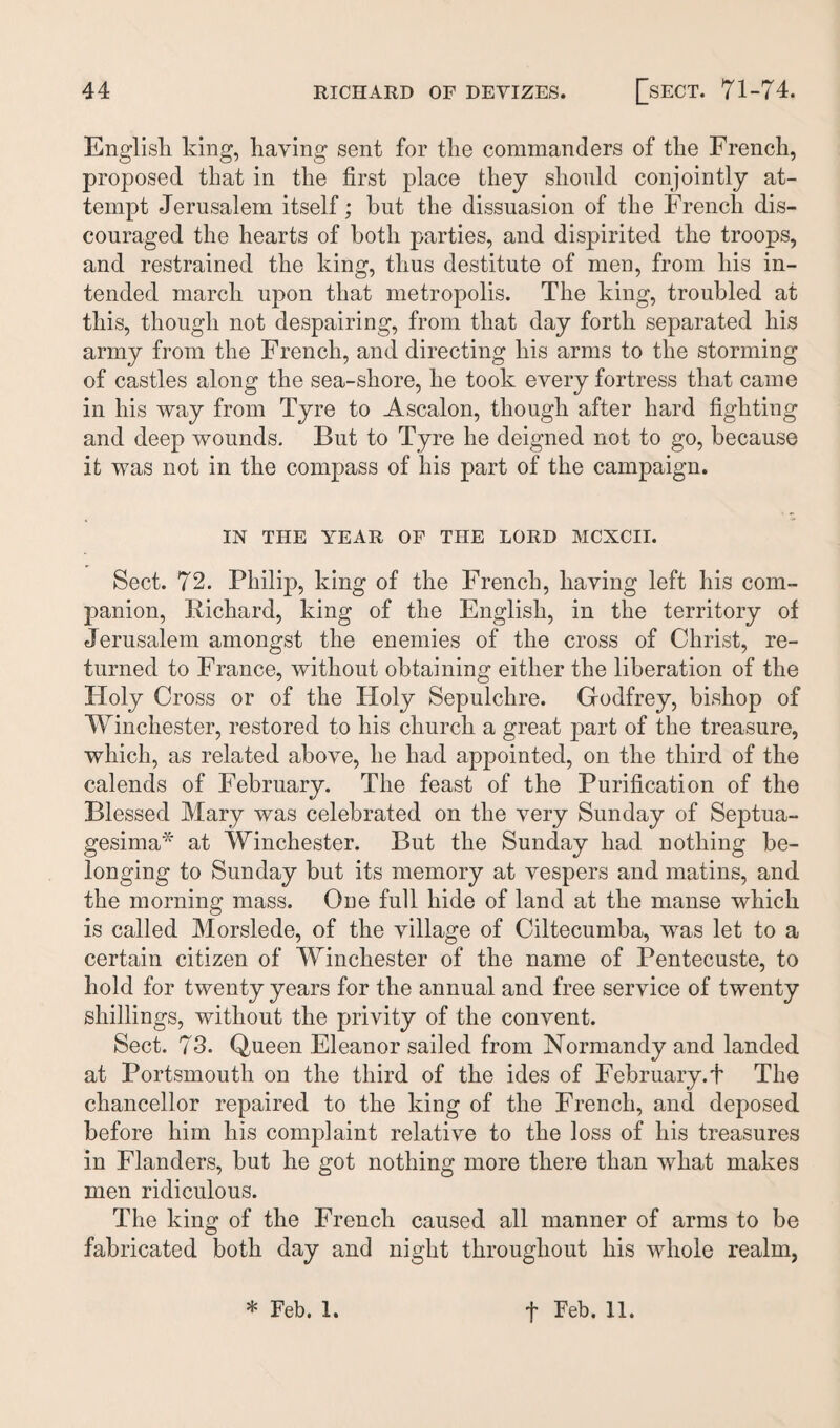 English king, having sent for the commanders of the French, proposed that in the first place they should conjointly at¬ tempt Jerusalem itself; but the dissuasion of the French dis¬ couraged the hearts of both parties, and dispirited the troops, and restrained the king, thus destitute of men, from his in¬ tended march upon that metropolis. The king, troubled at this, though not despairing, from that day forth separated his army from the French, and directing his arms to the storming of castles along the sea-shore, he took every fortress that came in his way from Tyre to Ascalon, though after hard fighting and deep wounds. But to Tyre he deigned not to go, because it was not in the compass of his part of the campaign. IN THE YEAR OF THE LORD MCXCII. Sect. 72. Philip, king of the French, having left his com¬ panion, Richard, king of the English, in the territory of Jerusalem amongst the enemies of the cross of Christ, re¬ turned to France, without obtaining either the liberation of the Holy Cross or of the Holy Sepulchre. Godfrey, bishop of Winchester, restored to his church a great part of the treasure, which, as related above, he had appointed, on the third of the calends of February. The feast of the Purification of the Blessed Mary was celebrated on the very Sunday of Septua- gesima* at Winchester. But the Sunday had nothing be¬ longing to Sunday but its memory at vespers and matins, and the morning mass. One full hide of land at the manse which is called Morslede, of the village of Ciltecumba, was let to a certain citizen of Winchester of the name of Pentecuste, to hold for twenty years for the annual and free service of twenty shillings, without the privity of the convent. Sect. 73. Queen Eleanor sailed from Normandy and landed at Portsmouth on the third of the ides of February.f The chancellor repaired to the king of the French, and deposed before him his complaint relative to the loss of his treasures in Flanders, but he got nothing more there than what makes men ridiculous. The king of the French caused all manner of arms to be fabricated both day and night throughout his whole realm, * Feb. 1. f Feb. 11.