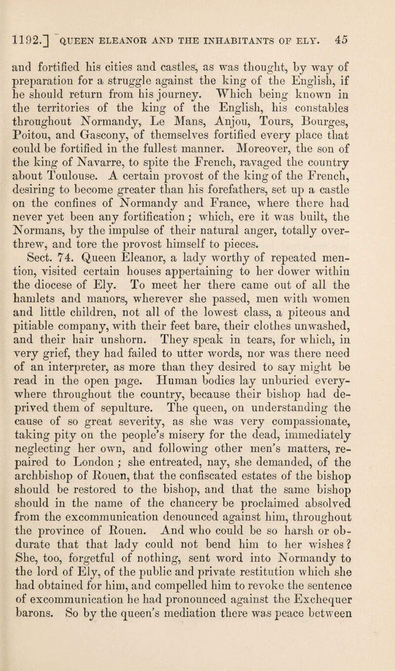 and fortified liis cities and castles, as was thought, by way of preparation for a struggle against the king of the English, if lie should return from his journey. Which being known in the territories of the king of the English, his constables throughout Normandy, Le Mans, Anjou, Tours, Bourges, Poitou, and Gascony, of themselves fortified every place that could be fortified in the fullest manner. Moreover, the son of the king of Navarre, to spite the French, ravaged the country about Toulouse. A certain provost of the king of the French, desiring to become greater than his forefathers, set up a castle on the confines of Normandy and France, where there had never yet been any fortification; which, ere it was built, the Normans, by the impulse of their natural anger, totally over¬ threw, and tore the provost himself to pieces. Sect. 74. Queen Eleanor, a lady worthy of repeated men¬ tion, visited certain houses appertaining to her dower within the diocese of Ely. To meet her there came out of all the hamlets and manors, wherever she passed, men with women and little children, not all of the lowest class, a piteous and pitiable company, with their feet bare, their clothes unwashed, and their hair unshorn. They speak in tears, for which, in very grief, they had failed to utter words, nor was there need of an interpreter, as more than they desired to say might be read in the open page. Human bodies lay unburied every¬ where throughout the country, because their bishop had de¬ prived them of sepulture. The queen, on understanding the cause of so great severity, as she was very compassionate, taking pity on the people’s misery for the dead, immediately neglecting her own, and following other men’s matters, re¬ paired to London ; she entreated, nay, she demanded, of the archbishop of Rouen, that the confiscated estates of the bishop should be restored to the bishop, and that the same bishop should in the name of the chancery be proclaimed absolved from the excommunication denounced against him, throughout the province of Rouen. And who could be so harsh or ob¬ durate that that lady could not bend him to her wishes ? She, too, forgetful of nothing, sent word into Normandy to the lord of Ely, of the public and private restitution which she had obtained for him, and compelled him to revoke the sentence of excommunication he had pronounced against the Exchequer barons. So by the queen’s mediation there wa.s peace between