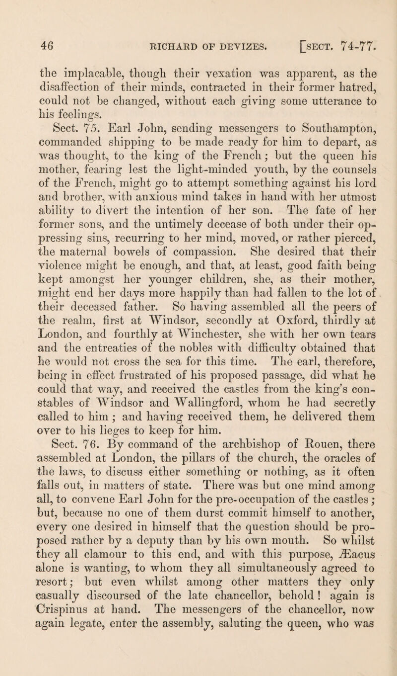 the implacable, though their vexation was apparent, as the disaffection of their minds, contracted in their former hatred, could not be changed, without each giving some utterance to his feelings. Sect. 75. Earl John, sending messengers to Southampton, commanded shipping to be made ready for him to depart, as was thought, to the king of the French; but the queen his mother, fearing lest the light-minded youth, by the counsels of the French, might go to attempt something against his lord and brother, with anxious mind takes in hand with her utmost ability to divert the intention of her son. The fate of her former sons, and the untimely decease of both under their op¬ pressing sins, recurring to her mind, moved, or rather pierced, the maternal bowels of compassion. She desired that their violence might be enough, and that, at least, good faith being kept amongst her younger children, she, as their mother, might end her days more happily than had fallen to the lot of their deceased father. So having assembled all the peers of the realm, first at Windsor, secondly at Oxford, thirdly at London, and fourthly at Winchester, she with her own tears and the entreaties of the nobles with difficulty obtained that he would not cross the sea for this time. The earl, therefore, being in effect frustrated of his proposed passage, did what he could that way, and received the castles from the king’s con¬ stables of Windsor and AVallingford, whom he had secretly called to him ; and having received them, he delivered them over to his lieges to keep for him. Sect. 76. By command of the archbishop of Rouen, there assembled at London, the pillars of the church, the oracles of the laws, to discuss either something or nothing, as it often falls out, in matters of state. There was but one mind among all, to convene Earl John for the pre-occupation of the castles ; but, because no one of them durst commit himself to another, every one desired in himself that the question should be pro¬ posed rather by a deputy than by his own mouth. So whilst they all clamour to this end, and with this purpose, iEacus alone is wanting, to whom they all simultaneously agreed to resort; but even whilst among other matters they only casually discoursed of the late chancellor, behold ! again is Crispinus at hand. The messengers of the chancellor, now again legate, enter the assembly, saluting the queen, who was