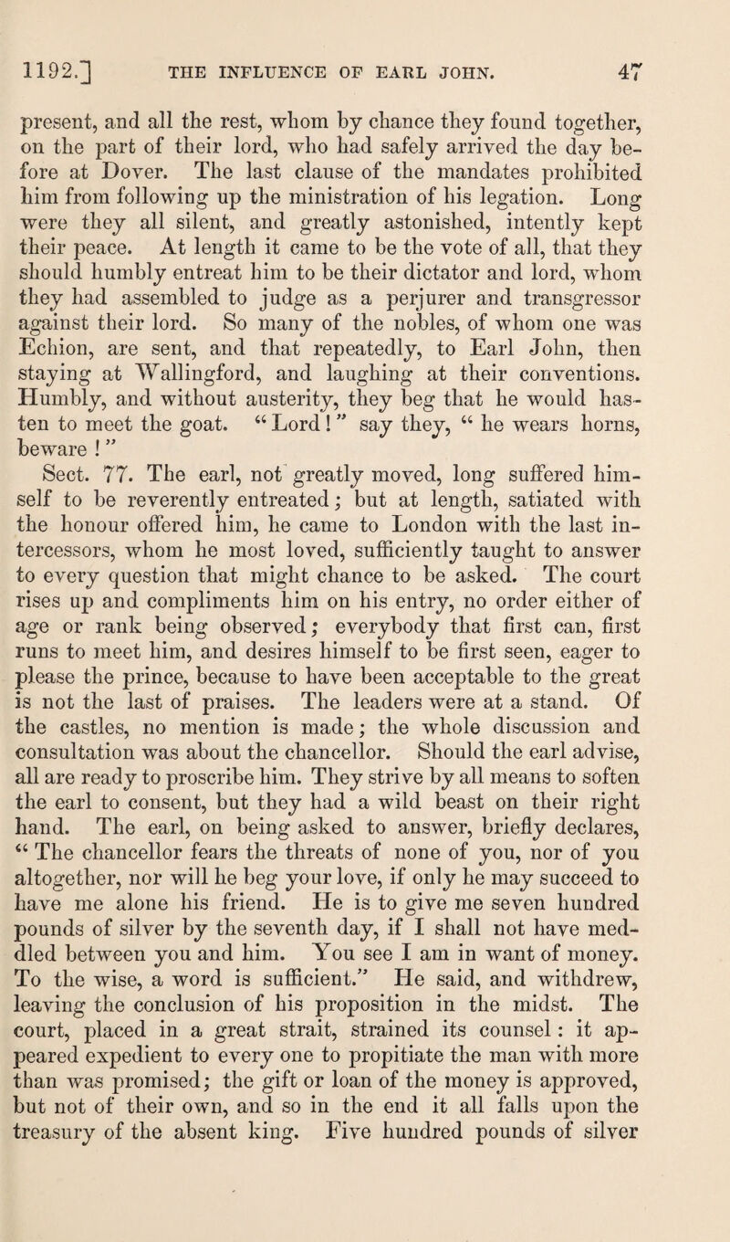 present, and all the rest, whom bj chance they found together, on the part of their lord, who had safely arrived the day be¬ fore at Dover. The last clause of the mandates prohibited him from following up the ministration of his legation. Long were they all silent, and greatly astonished, intently kept their peace. At length it came to be the vote of all, that they should humbly entreat him to be their dictator and lord, whom they had assembled to judge as a perjurer and transgressor against their lord. So many of the nobles, of whom one was Echion, are sent, and that repeatedly, to Earl John, then staying at Wallingford, and laughing at their conventions. Elumbly, and without austerity, they beg that he would has¬ ten to meet the goat. “ Lord ! ” say they, “ he wears horns, beware ! ” Sect. 77. The earl, not greatly moved, long suffered him¬ self to be reverently entreated; but at length, satiated with the honour offered him, he came to London with the last in¬ tercessors, whom he most loved, sufficiently taught to answer to every question that might chance to be asked. The court rises up and compliments him on his entry, no order either of age or rank being observed; everybody that first can, first runs to meet him, and desires himself to be first seen, eager to please the prince, because to have been acceptable to the great is not the last of praises. The leaders were at a stand. Of the castles, no mention is made; the whole discussion and consultation was about the chancellor. Should the earl advise, all are ready to proscribe him. They strive by all means to soften the earl to consent, but they had a wild beast on their right hand. The earl, on being asked to answer, briefly declares, “ The chancellor fears the threats of none of you, nor of you altogether, nor will he beg your love, if only he may succeed to have me alone his friend. He is to give me seven hundred pounds of silver by the seventh day, if I shall not have med¬ dled between you and him. You see I am in want of money. To the wise, a word is sufficient/’ He said, and withdrew, leaving the conclusion of his proposition in the midst. The court, placed in a great strait, strained its counsel: it ap¬ peared expedient to every one to propitiate the man with more than was promised; the gift or loan of the money is approved, but not of their own, and so in the end it all falls upon the treasury of the absent king. Five hundred pounds of silver