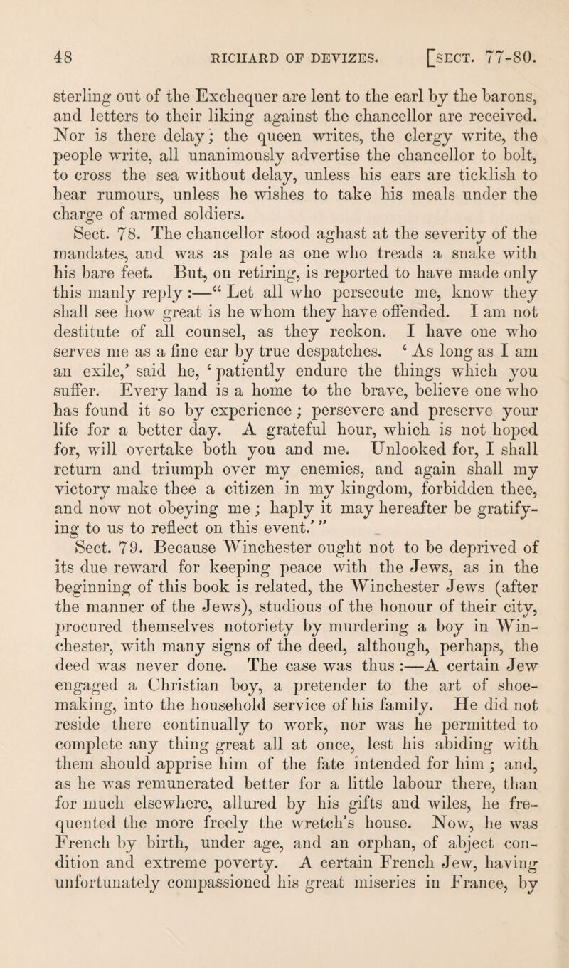 sterling out of the Exchequer are lent to the earl by the barons, and letters to their liking against the chancellor are received. Nor is there delay; the queen writes, the clergy write, the people write, all unanimously advertise the chancellor to bolt, to cross the sea without delay, unless his ears are ticklish to hear rumours, unless he wishes to take his meals under the charge of armed soldiers. Sect. 78. The chancellor stood aghast at the severity of the mandates, and was as pale as one who treads a snake with his bare feet. But, on retiring, is reported to have made only this manly reply :—44 Let all who persecute me, know they shall see how great is he whom they have offended. I am not destitute of all counsel, as they reckon. I have one who serves me as a fine ear by true despatches. 4 As long as I am an exile,’ said he, 4 patiently endure the things which you suffer. Every land is a home to the brave, believe one who has found it so by experience ; persevere and preserve your life for a better day. A grateful hour, which is not hoped for, will overtake both you and me. Unlooked for, I shall return and triumph over my enemies, and again shall my victory make thee a citizen in my kingdom, forbidden thee, and now not obeying me ; haply it may hereafter be gratify¬ ing to us to reflect on this event/ ” Sect. 79. Because Winchester ought not to be deprived of its due reward for keeping peace with the Jews, as in the beginning of this book is related, the Winchester Jews (after the manner of the Jews), studious of the honour of their city, procured themselves notoriety by murdering a boy in Win¬ chester, with many signs of the deed, although, perhaps, the deed was never done. The case was thus :—A certain Jew engaged a Christian boy, a pretender to the art of shoe¬ making, into the household service of his family. He did not reside there continually to work, nor was he permitted to complete any thing great all at once, lest his abiding with them should apprise him of the fate intended for him ; and, as he was remunerated better for a little labour there, than for much elsewhere, allured by his gifts and wiles, he fre¬ quented the more freely the wretch’s house. Now, he was French by birth, under age, and an orphan, of abject con¬ dition and extreme poverty. A certain French Jew, having unfortunately compassioned his great miseries in France, by