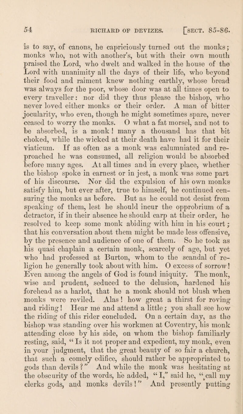 is to saj, of canons, he capriciously turned out the monks; monks who, not with another’s, but with their own mouth praised the Lord, who dwelt and walked in the house of the Lord with unanimity all the days of their life, who beyond their food and raiment knew nothing earthly, whose bread was always for the poor, whose door was at all times open to every traveller: nor did they thus please the bishop, who never loved either monks or their order. A man of bitter jocularity, who even, though he might sometimes spare, never ceased to worry the monks. O what a fat morsel, and not to be absorbed, is a monk! many a thousand has that bit choked, while the wicked at their death have had it for their viaticum. If as often as a monk was calumniated and re¬ proached he was consumed, all religion would be absorbed before many ages. At all times and in every place, whether the bishop spoke in earnest or in jest, a monk was some part of his discourse. Nor did the expulsion of his own monks satisfy him, but ever after, true to himself, he continued cen¬ suring the monks as before. But as he could not desist from speaking of them, lest he should incur the opprobrium of a detractor, if in their absence he should carp at their order, he resolved to keep some monk abiding with him in his court; that his conversation about them might be made less offensive, by the presence and audience of one of them. So he took as his quasi chaplain a certain monk, scarcely of age, but yet who had professed at Burton, whom to the scandal of re¬ ligion he generally took about with him. 0 excess of sorrow! Even among the angels of God is found iniquity. The monk, wise and prudent, seduced to the delusion, hardened his forehead as a harlot, that he a monk should not blush when monks were reviled. Alas ! how great a thirst for roving and riding! Hear me and attend a little; you shall see how the riding of this rider concluded. On a certain day, as the bishop was standing over his workmen at Coventry, his monk attending close by his side, on whom the bishop familiarly resting, said, 44 Is it not proper and expedient, my monk, even in your judgment, that the great beauty of so fair a church, that such a comely edifice, should rather be appropriated to gods than devils ? ” And while the monk was hesitating at the obscurity of the words, he added, 441,” said he, 44^call my clerks gods, and monks devils! ” And presently putting