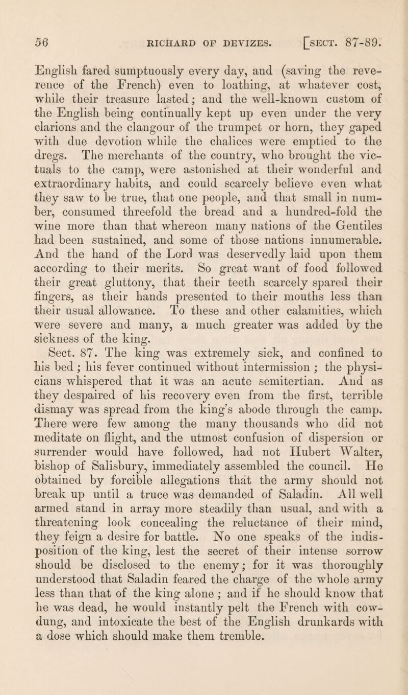 English fared sumptuously every day, and (saving tlie reve¬ rence of the French) even to loathing, at whatever cost, while their treasure lasted; and the well-known custom of the English being continually kept up even under the very clarions and the clangour of the trumpet or horn, they gaped with due devotion while the chalices were emptied to the dregs. The merchants of the country, who brought the vic¬ tuals to the camp, were astonished at their wonderful and extraordinary habits, and could scarcely believe even what they saw to be true, that one people, and that small in num¬ ber, consumed threefold the bread and a hundred-fold the wine more than that whereon many nations of the Gentiles had been sustained, and some of those nations innumerable. And the hand of the Lord was deservedly laid upon them according to their merits. So great want of food followed their great gluttony, that their teeth scarcely spared their fingers, as their hands presented to their mouths less than their usual allowance. To these and other calamities, which were severe and many, a much greater was added by the sickness of the king. Sect. 87. The king was extremely sick, and confined to his bed ; his fever continued without intermission ; the physi¬ cians whispered that it was an acute semitertian. And as they despaired of his recovery even from the first, terrible dismay was spread from the king’s abode through the camp. There were few among the many thousands who did not meditate on flight, and the utmost confusion of dispersion or surrender would have followed, had not Hubert Walter, bishop of Salisbury, immediately assembled the council. He obtained by forcible allegations that the army should not break up until a truce was demanded of Saladin. All well armed stand in array more steadily than usual, and with a threatening look concealing the reluctance of their mind, they feign a desire for battle. No one speaks of the indis¬ position of the king, lest the secret of their intense sorrow should be disclosed to the enemy; for it was thoroughly understood that Saladin feared the charge of the whole army less than that of the king alone ; and if he should know that he was dead, he would instantly pelt the French with cow- dung, and intoxicate the best of the English drunkards with a dose which should make them tremble.