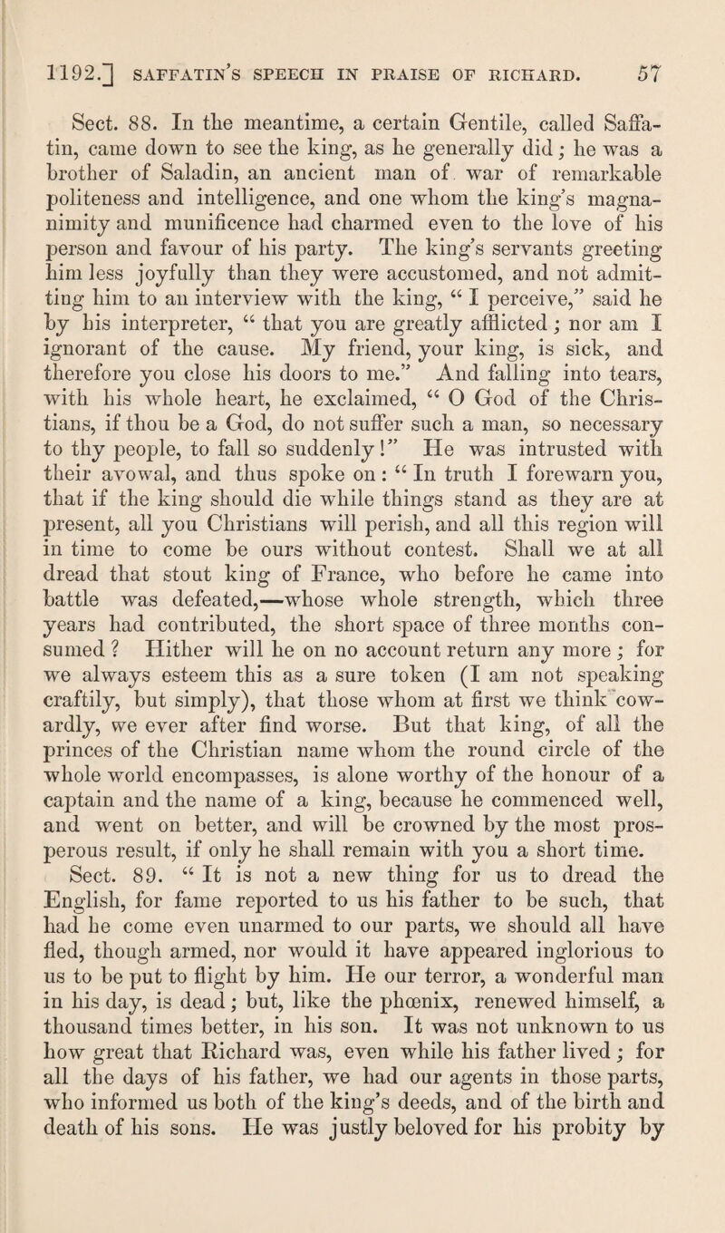 Sect. 88. In the meantime, a certain Gentile, called SafFa- tin, came down to see the king, as he generally did; he was a brother of Saladin, an ancient man of war of remarkable politeness and intelligence, and one whom the king’s magna¬ nimity and munificence had charmed even to the love of his person and favour of his party. The king’s servants greeting him less joyfully than they were accustomed, and not admit¬ ting him to an interview with the king, “ I perceive,” said he by his interpreter, “ that you are greatly afflicted ; nor am I ignorant of the cause. My friend, your king, is sick, and therefore you close his doors to me.” And falling into tears, with his whole heart, he exclaimed, u 0 God of the Chris¬ tians, if thou be a God, do not suffer such a man, so necessary to thy people, to fall so suddenly!” He was intrusted with their avowal, and thus spoke on : “ In truth I forewarn you, that if the king should die while things stand as they are at present, all you Christians will perish, and all this region will in time to come be ours without contest. Shall we at all dread that stout king of France, who before he came into battle was defeated,—whose whole strength, which three years had contributed, the short space of three months con¬ sumed ? Hither will he on no account return any more ; for we always esteem this as a sure token (I am not speaking craftily, but simply), that those whom at first we think cow¬ ardly, we ever after find worse. But that king, of all the princes of the Christian name whom the round circle of the whole world encompasses, is alone worthy of the honour of a captain and the name of a king, because he commenced well, and went on better, and will be crowned by the most pros¬ perous result, if only he shall remain with you a short time. Sect. 89. “ It is not a new thing for us to dread the English, for fame reported to us his father to be such, that had he come even unarmed to our parts, we should all have fled, though armed, nor would it have appeared inglorious to us to be put to flight by him. He our terror, a wonderful man in his day, is dead; but, like the phoenix, renewed himself, a thousand times better, in his son. It was not unknown to us how great that Richard was, even while his father lived ; for all the days of his father, we had our agents in those parts, who informed us both of the king’s deeds, and of the birth and death of his sons. He was justly beloved for his probity by