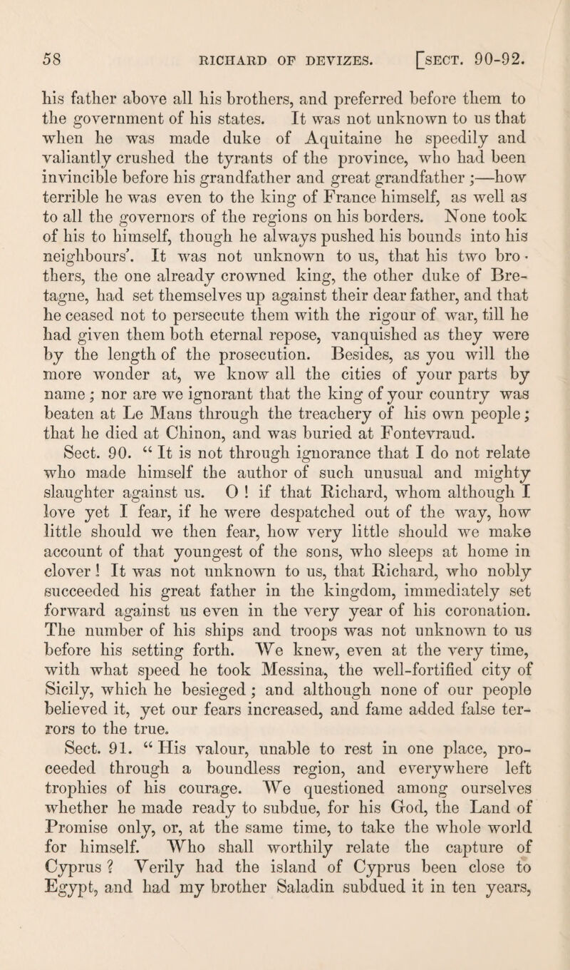 liis father above all his brothers, and preferred before them to the government of his states. It was not unknown to ns that when he was made duke of Aquitaine he speedily and valiantly crushed the tyrants of the province, who had been invincible before his grandfather and great grandfather ;—how terrible he was even to the king of France himself, as well as to all the governors of the regions on his borders. None took of his to himself, though he always pushed his bounds into his neighbours’. It was not unknown to us, that his two bro • tkers, the one already crowned king, the other duke of Bre¬ tagne, had set themselves up against their dear father, and that he ceased not to persecute them with the rigour of war, till he had given them both eternal repose, vanquished as they were by the length of the prosecution. Besides, as you will the more wonder at, we know all the cities of your parts by name ; nor are we ignorant that the king of your country was beaten at Le Mans through the treachery of his own people; that he died at Chinon, and was buried at Fontevraud. Sect. 90. “ It is not through ignorance that I do not relate who made himself tbe author of such unusual and mighty slaughter against us. 0 ! if that Richard, whom although I love yet I fear, if he were despatched out of the way, how little should we then fear, how very little should we make account of that youngest of the sons, who sleeps at home in clover 1 It was not unknown to us, that Richard, who nobly succeeded his great father in the kingdom, immediately set forward against us even in the very year of his coronation. The number of his ships and troops was not unknown to us before his setting forth. We knew, even at the very time, with what speed he took Messina, the well-fortified city of Sicily, which he besieged; and although none of our people believed it, yet our fears increased, and fame aelded false ter¬ rors to the true. Sect. 91. “ His valour, unable to rest in one place, pro¬ ceeded through a boundless region, and everywhere left trophies of his courage. We questioned among ourselves whether he made ready to subdue, for his God, the Land of Promise only, or, at the same time, to take the whole world for himself. Who shall worthily relate the capture of Cyprus ? Verily had the island of Cyprus been close to Egypt, and had my brother Saladin subdued it in ten years,
