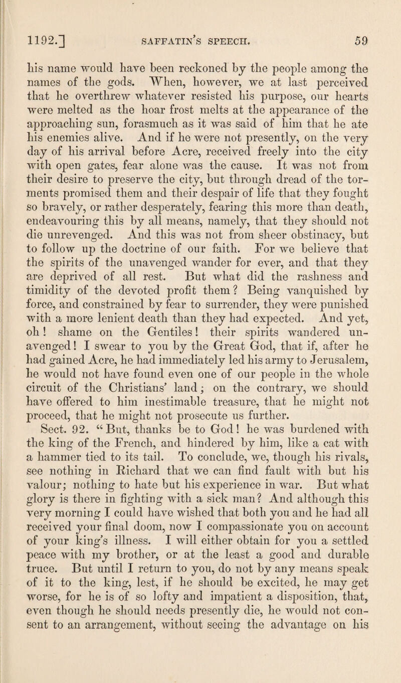 liis name would have been reckoned by tbe people among the names of tbe gods. When, however, we at last perceived that he overthrew whatever resisted his purpose, our hearts were melted as the boar frost melts at the appearance of the approaching sun, forasmuch as it was said of him that he ate his enemies alive. And if he were not presently, on the very day of his arrival before Acre, received freely into the city with open gates, fear alone was the cause. It was not from their desire to preserve the city, but through dread of the tor¬ ments promised them and their despair of life that they fought so bravely, or rather desperately, fearing this more than death, endeavouring this by all means, namely, that they should not die unrevenged. And this was not from sheer obstinacy, but to follow up the doctrine of our faith. For we believe that the spirits of the unavenged wander for ever, and that they are deprived of all rest. But what did the rashness and timidity of the devoted profit them ? Being vanquished by force, and constrained by fear to surrender, they were punished with a more lenient death than they had expected. And yet, oh! shame on the Gentiles! their spirits wandered un¬ avenged ! I swear to you by the Great God, that if, after he had gained Acre, he had immediately led his army to Jerusalem, he would not have found even one of our people in the whole circuit of the Christians’ land; on the contrary, we should have offered to him inestimable treasure, that he might not proceed, that he might not prosecute us further. Sect. 92. “ But, thanks be to God! he was burdened with the king of the French, and hindered by him, like a cat with a hammer tied to its tail. To conclude, we, though his rivals, see nothing in Richard that we can find fault with but his valour; nothing to hate but his experience in war. But what glory is there in fighting with a sick man? And although this very morning I could have wished that both you and he had all received your final doom, now I compassionate you on account of your king’s illness. I will either obtain for you a settled peace with my brother, or at the least a good and durable truce. But until I return to you, do not by any means speak of it to the king, lest, if he should be excited, he may get worse, for he is of so lofty and impatient a disposition, that, even though he should needs presently die, he would not con¬ sent to an arrangement, without seeing the advantage on his