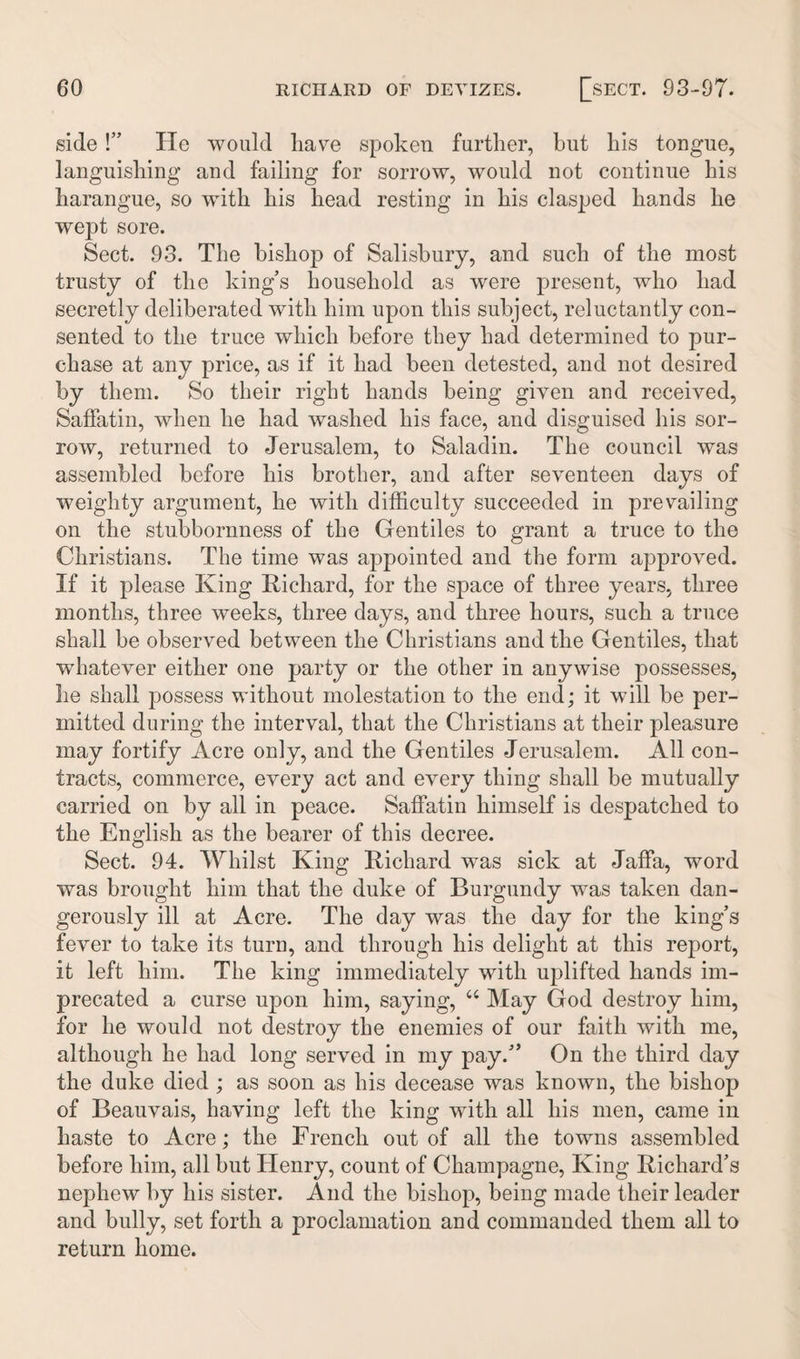 side !” He would have spoken further, but his tongue, languishing and failing for sorrow, would not continue his harangue, so with his head resting in his clasped hands he wept sore. Sect. 93. The bishop of Salisbury, and such of the most trusty of the king’s household as were present, who had secretly deliberated with him upon this subject, reluctantly con¬ sented to the truce which before they had determined to pur¬ chase at any price, as if it had been detested, and not desired by them. So their right hands being given and received, Saffatin, when he had washed his face, and disguised his sor¬ row, returned to Jerusalem, to Saladin. The council was assembled before his brother, and after seventeen days of weighty argument, he with difficulty succeeded in prevailing on the stubbornness of the Gentiles to grant a truce to the Christians. The time was appointed and the form approved. If it please King Richard, for the space of three years, three months, three weeks, three days, and three hours, such a truce shall be observed between the Christians and the Gentiles, that wdiatever either one party or the other in anywise possesses, he shall possess without molestation to the end; it will be per¬ mitted during the interval, that the Christians at their pleasure may fortify Acre only, and the Gentiles Jerusalem. All con¬ tracts, commerce, every act and every thing shall be mutually carried on by all in peace. Saffatin himself is despatched to the English as the bearer of this decree. Sect. 94. Whilst King Richard was sick at Jaffa, word was brought him that the duke of Burgundy was taken dan¬ gerously ill at Acre. The day was the day for the king’s fever to take its turn, and through his delight at this report, it left him. The king immediately with uplifted hands im¬ precated a curse upon him, saying, “ May God destroy him, for he would not destroy the enemies of our faith with me, although he had long served in my pay.” On the third day the duke died ; as soon as his decease was known, the bishop of Beauvais, having left the king with all his men, came in haste to Acre; the French out of all the towns assembled before him, all but Henry, count of Champagne, King Richard’s nephew by his sister. And the bishop, being made their leader and bully, set forth a proclamation and commanded them all to return home.