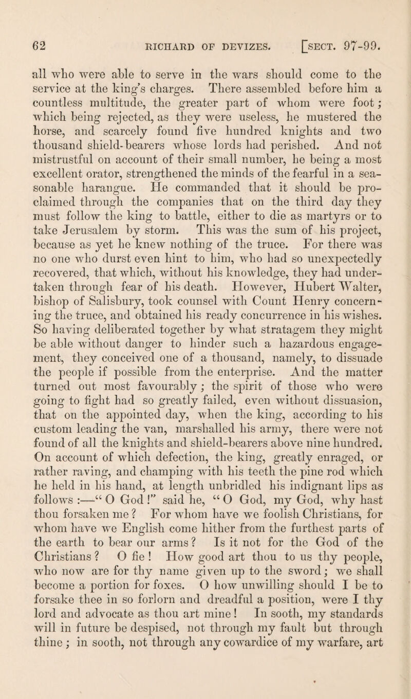 all wlio were able to serve in the wars should come to the service at the king’s charges. There assembled before him a countless multitude, the greater part of whom were foot; which being rejected, as they were useless, he mustered the horse, and scarcely found five hundred knights and two thousand shield-bearers whose lords had perished. And not mistrustful on account of their small number, he being a most excellent orator, strengthened the minds of the fearful in a sea¬ sonable harangue. He commanded that it should be pro¬ claimed through the companies that on the third day they must follow the king to battle, either to die as martyrs or to take Jerusalem by storm. This was the sum of his project, because as yet he knew nothing of the truce. For there was no one who durst even hint to him, who had so unexpectedly recovered, that which, without his knowledge, they had under¬ taken through fear of his death. However, Hubert Walter, bishop of Salisbury, took counsel with Count Henry concern¬ ing the truce, and obtained his ready concurrence in his wishes. So having deliberated together by what stratagem they might be able without danger to hinder such a hazardous engage¬ ment, they conceived one of a thousand, namely, to dissuade the people if possible from the enterprise. And the matter turned out most favourably; the spirit of those who were going to fight had so greatly failed, even without dissuasion, that on the appointed day, when the king, according to his custom leading the van, marshalled his army, there were not found of all the knights and shield-bearers above nine hundred. On account of which defection, the king, greatly enraged, or rather raving, and champing with his teeth the pine rod which he held in his hand, at length unbridled his indignant lips as follows :—“ O God !” said he, “ 0 God, my God, why hast thou forsaken me? For whom have we foolish Christians, for wdiom have we English come hither from the furthest parts of the earth to bear our arms ? Is it not for the God of the Christians ? O fie ! How good art thou to us thy people, who now are for thy name given up to the sword; we shall become a portion for foxes. O how unwilling should I be to forsake thee in so forlorn and dreadful a position, were I thy lord and advocate as thou art mine! In sooth, my standards will in future be despised, not through my fault but through thine ; in sooth, not through any cowardice of my warfare, art