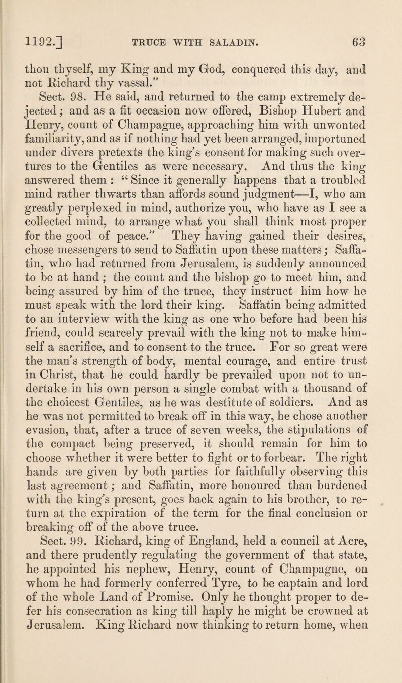 thou thyself, my King and my God, conquered this day, and not Richard thy vassal.” Sect. 98. He said, and returned to the camp extremely de¬ jected ; and as a fit occasion now offered, Bishop Hubert and Henry, count of Champagne, approaching him with unwonted familiarity, and as if nothing had yet been arranged, importuned under divers pretexts the king's consent for making such over¬ tures to the Gentiles as were necessary. And thus the king- answered them : u Since it generally happens that a troubled mind rather thwarts than affords sound judgment—I, who am greatly perplexed in mind, authorize you, who have as I see a collected mind, to arrange what you shall think most proper for the good of peace.” They having gained their desires, chose messengers to send to Saffatin upon these matters; Saffa- tin, who had returned from Jerusalem, is suddenly announced to be at hand; the count and the bishop go to meet him, and being assured by him of the truce, they instruct him how he must speak with the lord their king. Saffatin being admitted to an interview with the king as one who before had been his friend, could scarcely prevail with the king not to make him¬ self a sacrifice, and to consent to the truce. For so great were the man’s strength of body, mental courage, and entire trust in Christ, that he could hardly be prevailed upon not to un¬ dertake in his own person a single combat with a thousand of the choicest Gentiles, as he was destitute of soldiers. And as he was not permitted to break off in this way, he chose another evasion, that, after a truce of seven weeks, the stipulations of the compact being preserved, it should remain for him to choose whether it were better to fight or to forbear. The right hands are given by both parties for faithfully observing this last agreement; and Saffatin, more honoured than burdened with the king’s present, goes back again to his brother, to re¬ turn at the expiration of the term for the final conclusion or breaking off of the above truce. Sect. 99. Richard, king of England, held a council at Acre, and there prudently regulating the government of that state, he appointed his nephew, Henry, count of Champagne, on whom he had formerly conferred Tyre, to be captain and lord of the whole Land of Promise. Only he thought proper to de¬ fer his consecration as king till haply he might be crowned at Jerusalem. King Richard now thinking to return home, when