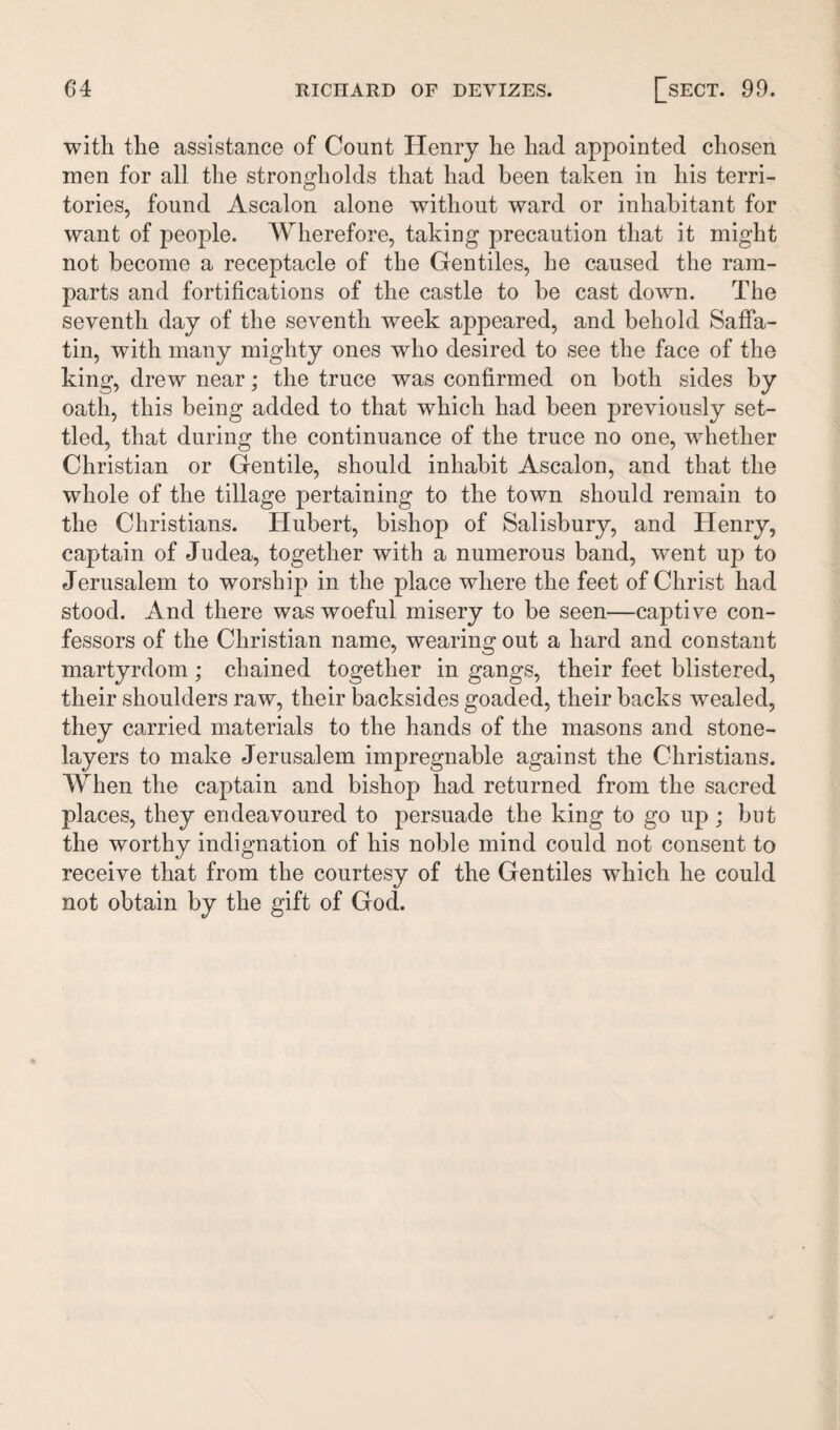 with the assistance of Count Henry he had appointed chosen men for all the strongholds that had been taken in his terri¬ tories, found Ascalon alone without ward or inhabitant for want of people. Wherefore, taking precaution that it might not become a receptacle of the Gentiles, he caused the ram¬ parts and fortifications of the castle to be cast down. The seventh day of the seventh week appeared, and behold Saffa- tin, with many mighty ones who desired to see the face of the king, drew near; the truce was confirmed on both sides by oath, this being added to that which had been previously set¬ tled, that during the continuance of the truce no one, whether Christian or Gentile, should inhabit Ascalon, and that the whole of the tillage pertaining to the town should remain to the Christians. Hubert, bishop of Salisbury, and Henry, captain of Judea, together with a numerous band, went up to Jerusalem to worship in the place where the feet of Christ had stood. And there was woeful misery to be seen—captive con¬ fessors of the Christian name, wearing out a hard and constant martyrdom; chained together in gangs, their feet blistered, their shoulders raw, their backsides goaded, their backs wealed, they carried materials to the hands of the masons and stone- layers to make Jerusalem impregnable against the Christians. When the captain and bishop had returned from the sacred places, they endeavoured to persuade the king to go up ; but the worthy indignation of his noble mind could not consent to receive that from the courtesy of the Gentiles which he could not obtain by the gift of God.