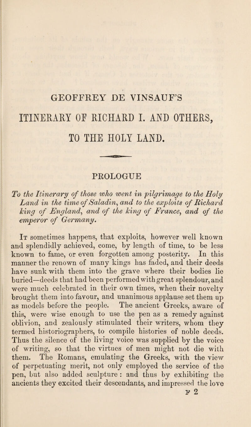 ITINERARY OF RICHARD I. AND OTHERS, TO THE HOLY LAND. PROLOGUE To the Itinerary of those who went in pilgrimage to the Holy Land in the time of Saladin, and to the exploits of Richard king of England, and of the king of France, and of the emperor of Germany. It sometimes happens, that exploits, however well known and splendidly achieved, come, by length of time, to he less known to fame, or even forgotten among posterity. In this manner the renown of many kings has faded, and their deeds have sunk with them into the grave where their bodies lie buried—deeds that had been performed with great splendour, and were much celebrated in their own times, when their novelty brought them into favour, and unanimous applause set them up as models before the people. The ancient Greeks, aware of this, were wise enough to use the pen as a remedy against oblivion, and zealously stimulated their writers, whom they termed historiographers, to compile histories of noble deeds. Thus the silence of the living voice was supplied by the voice of writing, so that the virtues of men might not die with them. The Romans, emulating the Greeks, with the view of perpetuating merit, not only employed the service of the pen, but also added sculpture : and thus by exhibiting the ancients they excited their descendants, and impressed the love