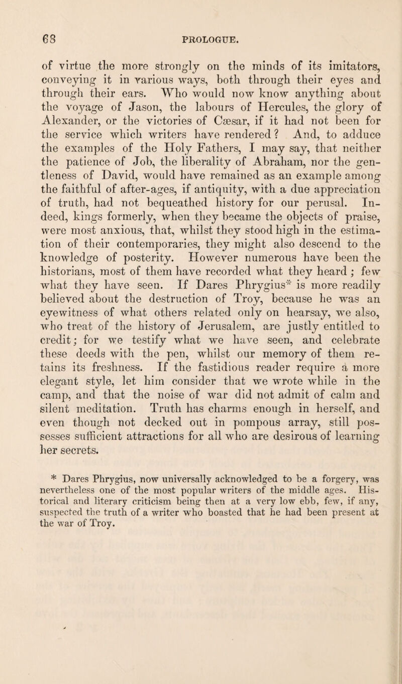 63 PROLOGUE. of virtue the more strongly on the minds of its imitators, conveying it in various ways, both through their eyes and through their ears. Who would now know anything about the voyage of Jason, the labours of Hercules, the glory of Alexander, or the victories of Csesar, if it had not been for the service which writers have rendered ? And, to adduce the examples of the Holy Fathers, I may say, that neither the patience of Job, the liberality of Abraham, nor the gen¬ tleness of David, would have remained as an example among the faithful of after-ages, if antiquity, with a due appreciation of truth, had not bequeathed history for our perusal. In¬ deed, kings formerly, when they became the objects of praise, were most anxious, that, whilst they stood high in the estima¬ tion of their contemporaries, they might also descend to the knowledge of posterity. However numerous have been the historians, most of them have recorded what they heard ; few what they have seen. If Dares Phrygius* is more readily believed about the destruction of Troy, because he was an eyewitness of what others related only on hearsay, we also, who treat of the history of Jerusalem, are justly entitled to credit; for we testify what we have seen, and celebrate these deeds with the pen, whilst our memory of them re¬ tains its freshness. If the fastidious reader require a more elegant style, let him consider that we wrote while in the camp, and that the noise of war did not admit of calm and silent meditation. Truth has charms enough in herself, and even though not decked out in pompous array, still pos¬ sesses sufficient attractions for all who are desirous of learning her secrets. * Dares Phrygius, now universally acknowledged to be a forgery, was nevertheless one of the most popular writers of the middle ages. His¬ torical and literary criticism being then at a very low ebb, few, if any, suspected the truth of a writer who boasted that he had been present at the war of Troy.