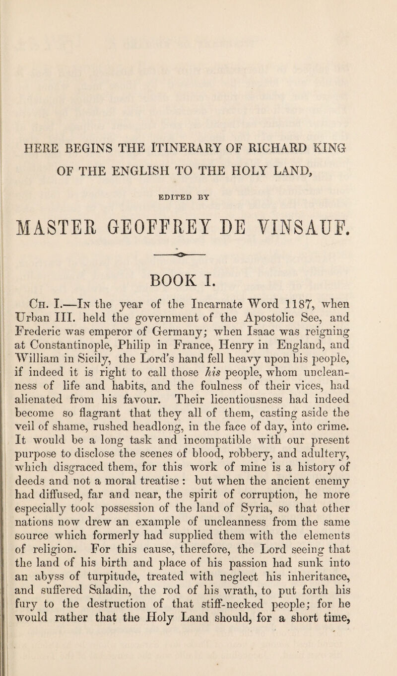 HERE BEGINS THE ITINERARY OF RICHARD KING OF THE ENGLISH TO THE HOLY LAND, EDITED BY MASTER GEOFFREY DE VINSAUF. BOOK I. Oh. I.—In the year of the Incarnate Word 1187, when Urban III. held the government of the Apostolic See, and Frederic was emperor of Germany; when Isaac was reigning at Constantinople, Philip in France, Henry in England, and William in Sicily, the Lord’s hand fell heavy upon his people, if indeed it is right to call those his people, whom unclean¬ ness of life and habits, and the foulness of their vices, had alienated from his favour. Their licentiousness had indeed become so flagrant that they all of them, casting aside the veil of shame, rushed headlong, in the face of day, into crime. It would be a long task and incompatible with our present purpose to disclose the scenes of blood, robbery, and adultery, which disgraced them, for this work of mine is a history of deeds and not a moral treatise: but when the ancient enemy had diffused, far and near, the spirit of corruption, he more especially took possession of the land of Syria, so that other nations now drew an example of uncleanness from the same source which formerly had supplied them with the elements of religion. For this cause, therefore, the Lord seeing that the land of his birth and place of his passion had sunk into an abyss of turpitude, treated with neglect his inheritance, and suffered Saladin, the rod of his wrath, to put forth his fury to the destruction of that stiff-necked people; for he would rather that the Holy Land should, for a short time.