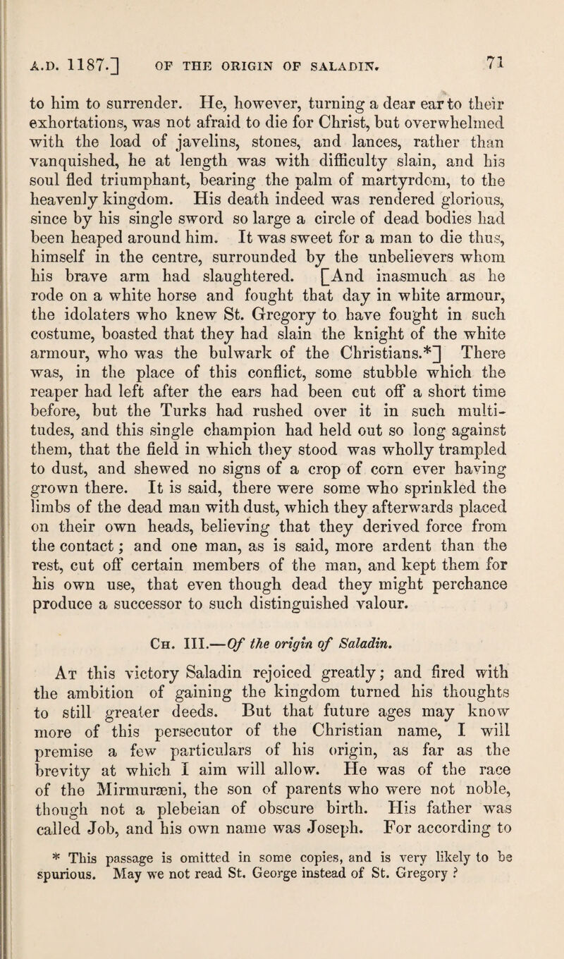 to him to surrender. He, however, turning a dear ear to their exhortations, was not afraid to die for Christ, hut overwhelmed with the load of javelins, stones, and lances, rather than vanquished, he at length was with difficulty slain, and his soul fled triumphant, bearing the palm of martyrdom, to the heavenly kingdom. His death indeed was rendered glorious, since by his single sword so large a circle of dea,d bodies had been heaped around him. It was sweet for a man to die thus, himself in the centre, surrounded by the unbelievers whom his brave arm had slaughtered. £And inasmuch as he rode on a white horse and fought that day in white armour, the idolaters who knew St. Gregory to have fought in such costume, boasted that they had slain the knight of the white armour, who was the bulwark of the Christians.*] There was, in the place of this conflict, some stubble which the reaper had left after the ears had been cut off a short time before, but the Turks had rushed over it in such multi¬ tudes, and this single champion had held out so long against them, that the field in which they stood was wholly trampled to dust, and shewed no signs of a crop of corn ever having grown there. It is said, there were some who sprinkled the limbs of the dead man with dust, which they afterwards placed on their own heads, believing that they derived force from the contact; and one man, as is said, more ardent than the rest, cut ofF certain members of the man, and kept them for his own use, that even though dead they might perchance produce a successor to such distinguished valour. Ch. III.—Of the origin of Saladin. At this victory Saladin rejoiced greatly; and fired with the ambition of gaining the kingdom turned his thoughts to still greater deeds. But that future ages may know more of this persecutor of the Christian name, I will premise a few particulars of his origin, as far as the brevity at which I aim will allow. He was of the race of the Mirmurmni, the son of parents who were not noble, though not a plebeian of obscure birth. His father was called Job, and his own name was Joseph. For according to * This passage is omitted in some copies, and is very likely to he spurious. May we not read St, George instead of St. Gregory ?