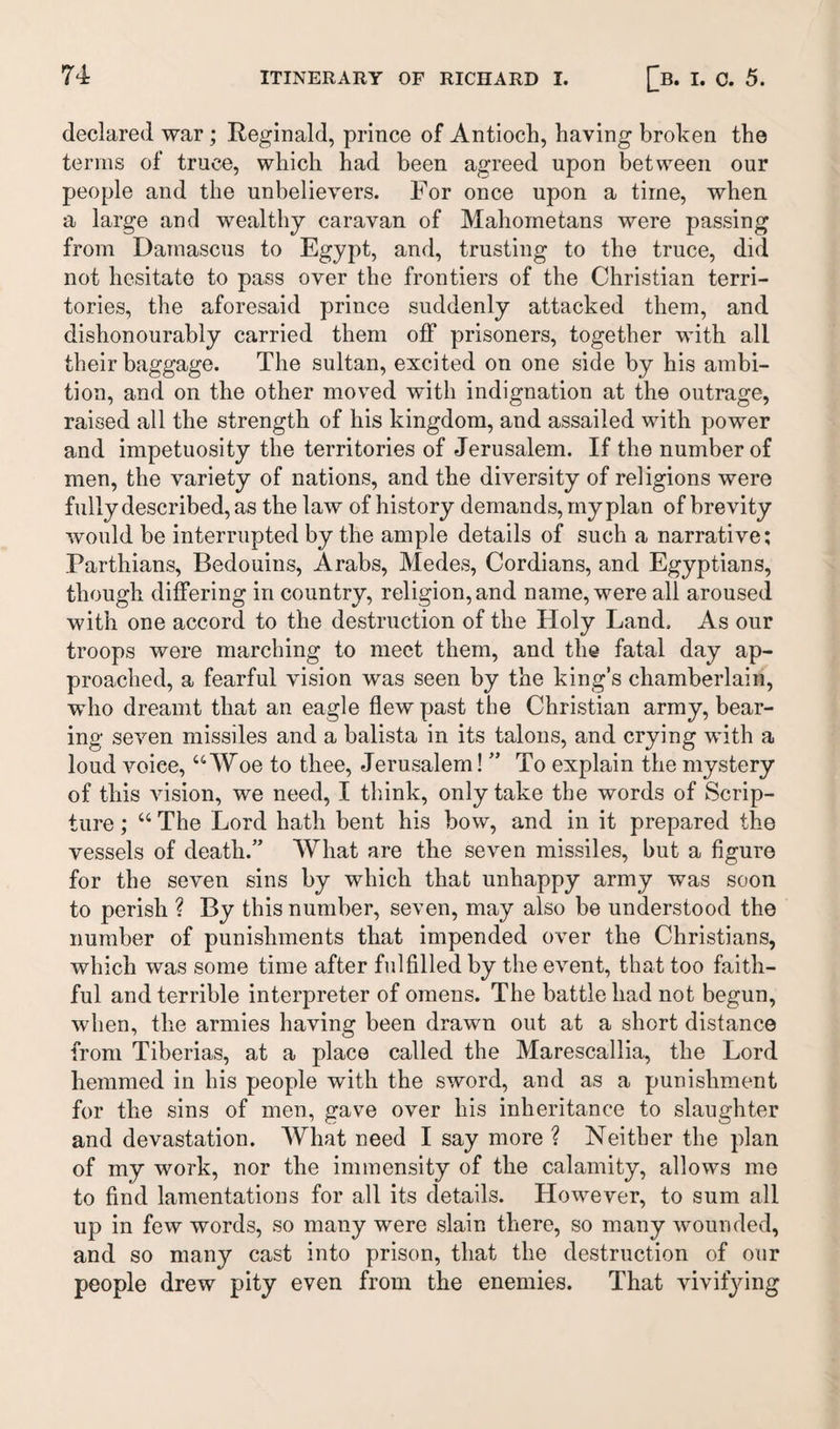 declared war ; Reginald, prince of Antioch, having broken the terms of truce, which had been agreed upon between our people and the unbelievers. For once upon a time, when a large and wealthy caravan of Mahometans were passing from Damascus to Egypt, and, trusting to the truce, did not hesitate to pass over the frontiers of the Christian terri¬ tories, the aforesaid prince suddenly attacked them, and dishonourably carried them off prisoners, together with all their baggage. The sultan, excited on one side by his ambi¬ tion, and on the other moved with indignation at the outrage, raised all the strength of his kingdom, and assailed with power and impetuosity the territories of Jerusalem. If the number of men, the variety of nations, and the diversity of religions were fully described, as the law of history demands, my plan of brevity would be interrupted by the ample details of such a narrative; Parthians, Bedouins, Arabs, Medes, Cordians, and Egyptians, though differing in country, religion, and name, were all aroused with one accord to the destruction of the Holy Land, As our troops were marching to meet them, and the fatal day ap¬ proached, a fearful vision was seen by the king’s chamberlain, who dreamt that an eagle flew past the Christian army, bear¬ ing seven missiles and a balista in its talons, and crying with a loud voice, “Woe to thee, Jerusalem! ” To explain the mystery of this vision, we need, I think, only take the words of Scrip¬ ture ; “ The Lord hath bent his bow, and in it prepared the vessels of death.” What are the seven missiles, but a figure for the seven sins by which that unhappy army was soon to perish ? By this number, seven, may also be understood the number of punishments that impended over the Christians, which was some time after fulfilled by the event, that too faith¬ ful and terrible interpreter of omens. The battle had not begun, when, the armies having been drawn out at a short distance from Tiberias, at a place called the Marescallia, the Lord hemmed in his people with the sword, and as a punishment for the sins of men, gave over his inheritance to slaughter and devastation. What need I say more ? Neither the plan of my work, nor the immensity of the calamity, allows me to find lamentations for all its details. However, to sum all up in few words, so many were slain there, so many wounded, and so many cast into prison, that the destruction of our people drew pity even from the enemies. That vivifying