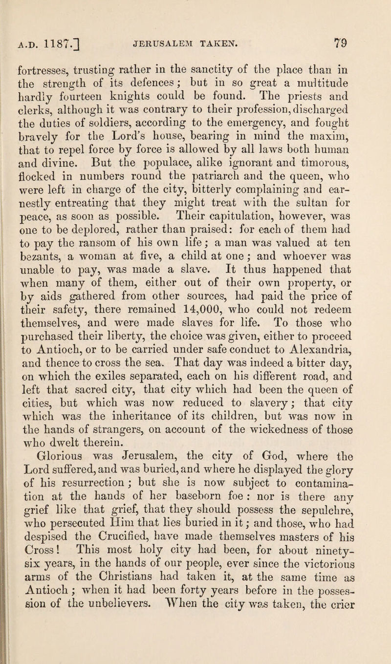 fortresses, trusting rather in the sanctity of the place than in the strength of its defences; but in so great a multitude hardly fourteen knights could be found. The priests and clerks, although it was contrary to their profession, discharged the duties of soldiers, according to the emergency, and fought bravely for the Lord’s house, bearing in mind the maxim, that to repel force by force is allowed by all laws both human and divine. But the populace, alike ignorant and timorous, flocked in numbers round the patriarch and the queen, wdio were left in charge of the city, bitterly complaining and ear¬ nestly entreating that they might treat with the sultan for peace, as soon as possible. Their capitulation, however, was one to be deplored, rather than praised: for each of them had to pay the ransom of his own life; a man was valued at ten bezants, a woman at five, a child at one; and whoever was unable to pay, was made a slave. It thus happened that when many of them, either out of their own property, or by aids gathered from other sources, had paid the price of their safety, there remained 14,000, who could not redeem themselves, and were made slaves for life. To those who purchased their liberty, the choice was given, either to proceed to Antioch, or to be carried under safe conduct to Alexandria, and thence to cross the sea. That day was indeed a bitter day, on which the exiles separated, each on his different road, and left that sacred city, that city which had been the queen of cities, but wdiich was now reduced to slavery; that city which was the inheritance of its children, but was now in the hands of strangers, on account of the wickedness of those who dwelt therein. Glorious was Jerusalem, the city of God, where the Lord suffered, and was buried, and where he displayed the glory of his resurrection ; but she is now subject to contamina¬ tion at the hands of her baseborn foe : nor is there any grief like that grief, that they should possess the sepulchre, who persecuted Him that lies buried in it; and those, who had despised the Crucified, have made themselves masters of his Cross! This most holy city had been, for about ninety- six years, in the hands of our people, ever since the victorious arms of the Christians had taken it, at the same time as Antioch; when it had been forty years before in the posses¬ sion of the unbelievers. When the city was taken, the crier