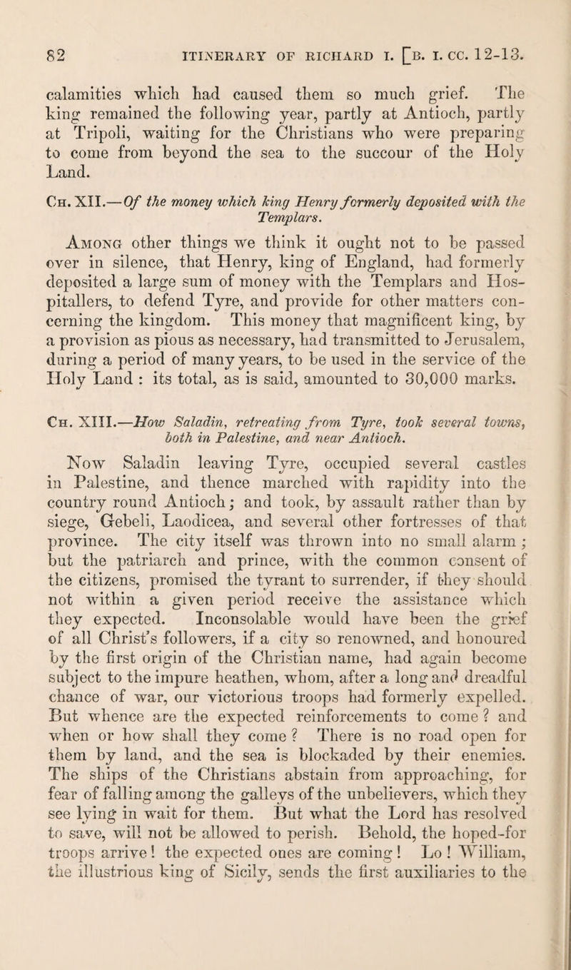 calamities which had caused them so much grief. The king remained the following year, partly at Antioch, partly at Tripoli, waiting for the Christians who were preparing to come from beyond the sea to the succour of the Holy Land. Ch. XII.—Of the money which king Henry formerly deposited with the Templars. Among other things we think it ought not to be passed over in silence, that Henry, king of England, had formerly deposited a large sum of money with the Templars and Hos¬ pitallers, to defend Tyre, and provide for other matters con¬ cerning the kingdom. This money that magnificent king, by a provision as pious as necessary, had transmitted to Jerusalem, during a period of many years, to be used in the service of the Holy Land : its total, as is said, amounted to 30,000 marks. Ch. XIII.—How Saladin, retreating from Tyre, took several towns, both in Palestine, and near Antioch. Now Saladin leaving Tyre, occupied several castles in Palestine, and thence marched with rapidity into the country round Antioch; and took, by assault rather than by siege, Gebeli, Laodicea, and several other fortresses of that province. The city itself was thrown into no small alarm ; but the patriarch and prince, with the common consent of the citizens, promised the tyrant to surrender, if they should not within a given period receive the assistance which they expected. Inconsolable would have been the grief of all Christ’s followers, if a city so renowned, and honoured by the first origin of the Christian name, had again become subject to the impure heathen, whom, after a long and dreadful chance of war, our victorious troops had formerly expelled. But whence are the expected reinforcements to come ? and when or how shall they come ? There is no road open for them by land, and the sea is blockaded by their enemies. The ships of the Christians abstain from approaching, for fear of falling among the galleys of the unbelievers, which they see lying in wait for them. But what the Lord has resolved to save, will not be allowed to perish. Behold, the hoped-for troops arrive ! the expected ones are coming ! Lo ! William, the illustrious king of Sicily, sends the first auxiliaries to the