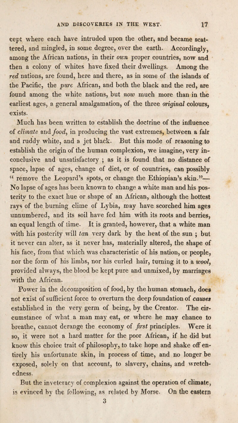eept where each have intruded upon the other, and became scat¬ tered, and mingled, in some degree, over the earth. Accordingly, among the African nations, in their own proper countries, now and then a colony of whites have fixed their dwellings. Among the red nations, are found, here and there, as in some of the islands of the Pacific, the pure African, and both the black and the red, are found among the white nations, but now much more than in the earliest ages, a general amalgamation, of the three original colours, exists. Much has been written to establish the doctrine of the influence of climate and food, in producing the vast extremes, between a fair and ruddy white, and a jet black. But this mode of reasoning to establish the origin of the human complexion, we imagine, very in¬ conclusive and unsatisfactory ; as it is found that no distance of space, lapse of ages, change of diet, or of countries, can possibly u remove the Leopard’s spots, or change the Ethiopian’s skin.”— No lapse of ages has been known to change a white man and his pos¬ terity to the exact hue or shape of an African, although the hottest rays of the burning clime of Lybia, may have scorched him ages unnumbered, and its soil have fed him with its roots and berries, an equal length of time. It is granted, however, that a white man with his posterity wfill lan very dark by the heat of the sun ; but it never can alter, as it never has, materially altered, the shape of his face, from that which was characteristic of his nation, or people, nor the form of his limbs, nor his curled hair, turning it to a wool, provided always^ the blood be kept pure and unmixed, by marriages with the African. Powder in the decomposition of food, by the human stomach, does not exist of sufficient force to overturn the deep foundation of causes established in the very germ of being, by the Creator. The cir¬ cumstance of what a man may eat, or where he may chance to breathe, cannot derange the economy of first principles. Were it so, it were not a hard matter for the poor African, if he did but know this choice trait of philosophy, to take hope and shake off en¬ tirely his unfortunate skin, in process of time, and no longer be exposed, solely on that account, to slavery, chains, and wretch¬ edness. But the inveteracy of complexion against the operation of climate, is evinced by the following, as related by Morse. On the eastern 3