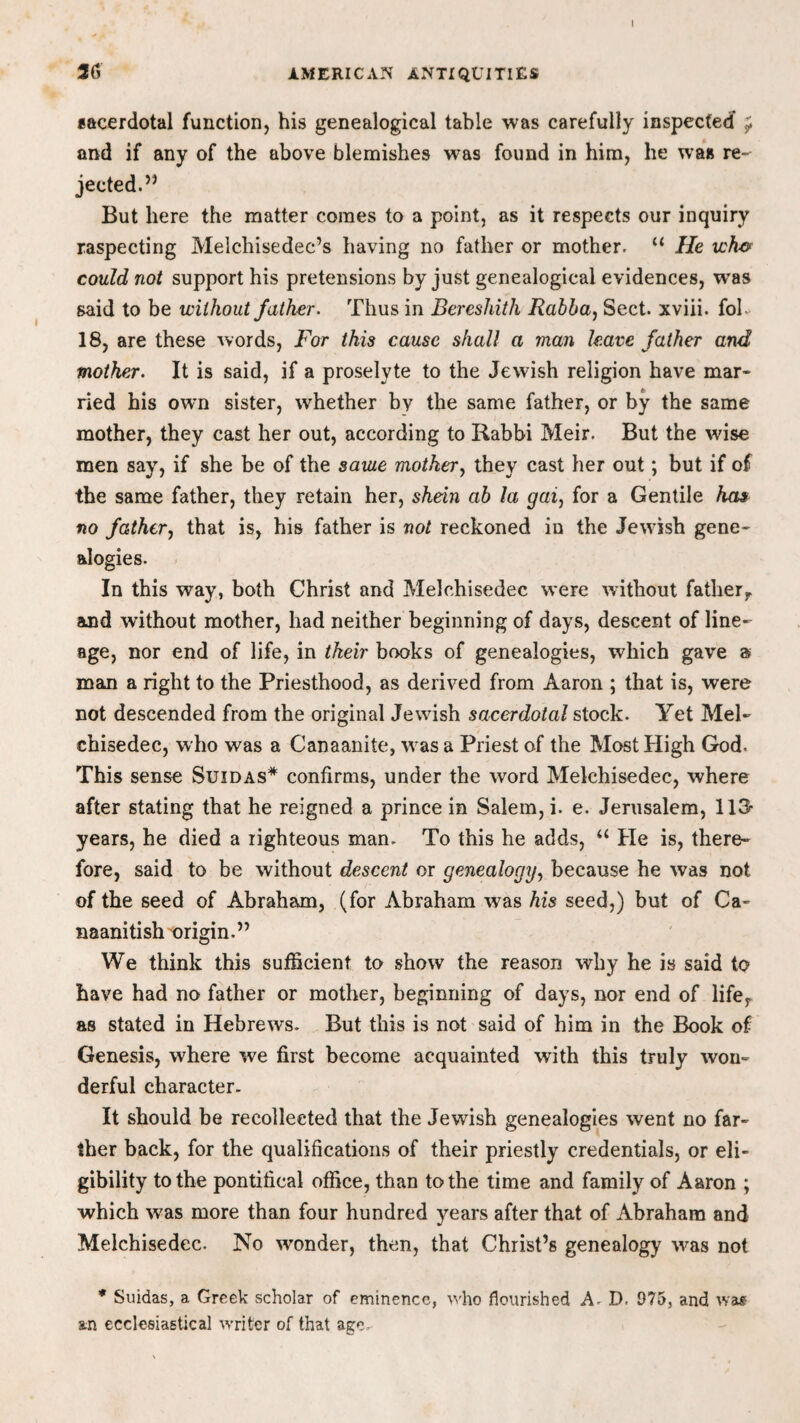 sacerdotal function, his genealogical table was carefully inspected and if any of the above blemishes w7as found in him, he was re¬ jected.” But here the matter comes to a point, as it respects our inquiry raspecting Melchisedec’s having no father or mother. u He ich& could not support his pretensions by just genealogical evidences, wras said to be without father. Thus in Bereshith Rabba, Sect, xviii. fob 18, are these words, For this cause shall a ?nan leave father and mother. It is said, if a proselyte to the Jewish religion have mar* ried his own sister, whether by the same father, or by the same mother, they cast her out, according to Rabbi Meir. But the wise men say, if she be of the saute mother, they cast her out; but if of the same father, they retain her, shein ab la gai, for a Gentile has no father, that is, his father is not reckoned in the Jewish gene¬ alogies. In this way, both Christ and Melchisedec were without father, and without mother, had neither beginning of days, descent of line¬ age, nor end of life, in their books of genealogies, which gave a man a right to the Priesthood, as derived from Aaron ; that is, were not descended from the original Jewish sacerdotal stock. Yet Mel¬ chisedec, w ho was a Canaanite, w as a Priest of the Most High God. This sense Suidas* confirms, under the word Melchisedec, where after stating that he reigned a prince in Salem, i. e. Jerusalem, 113- years, he died a righteous man. To this he adds, u He is, there¬ fore, said to be without descent or genealogy, because he was not of the seed of Abraham, (for Abraham was his seed,) but of Ca- naanitish origin.” We think this sufficient to show the reason why he is said to have had no father or mother, beginning of days, nor end of lifer as stated in Hebrews. But this is not said of him in the Book of Genesis, where we first become acquainted with this truly won¬ derful character. It should be recollected that the Jewish genealogies went no far¬ ther back, for the qualifications of their priestly credentials, or eli¬ gibility to the pontifical office, than to the time and family of Aaron ; which w7as more than four hundred years after that of Abraham and Melchisedec. No wonder, then, that Christ’s genealogy w^as not * Suidas, a Greek scholar of eminence, who flourished A. D. 975, and was an ecclesiastical w'riter of that age.