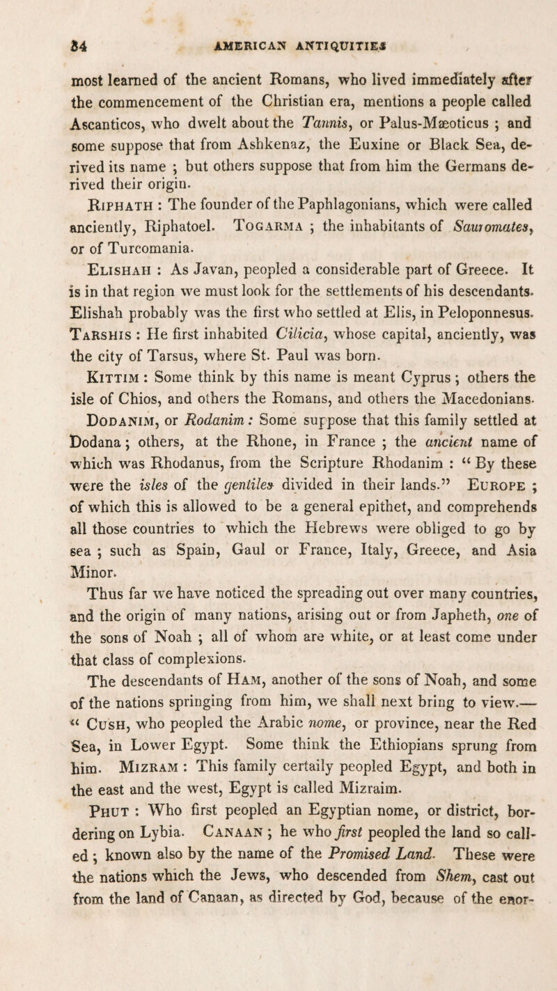 most learned of the ancient Romans, who lived immediately after the commencement of the Christian era, mentions a people called Ascanticos, who dwelt about the Tannis, or Palus-Mseoticus ; and some suppose that from Ashkenaz, the Euxine or Black Sea, de¬ rived its name ; but others suppose that from him the Germans de¬ rived their origin. Riphath : The founder of the Paphlagonians, which were called anciently, Riphatoel. Togarma ; the inhabitants of Saujomates, or of Turcomania. Elishah : As Javan, peopled a considerable part of Greece. It is in that region we must look for the settlements of his descendants. Elishah probably was the first who settled at Elis, in Peloponnesus. Tarshis : He first inhabited Cilicia, whose capital, anciently, was the city of Tarsus, where St. Paul was born. Kittim : Some think by this name is meant Cyprus ; others the isle of Chios, and others the Romans, and others the Macedonians. Dodanim, or Rodanim: Some suppose that this family settled at Dodana; others, at the Rhone, in France ; the ancient name of which was Rhodanus, from the Scripture Rhodanim : u By these were the isles of the cjentiles divided in their lands.” Europe ; of which this is allowed to be a general epithet, and comprehends all those countries to which the Hebrews were obliged to go by sea ; such as Spain, Gaul or France, Italy, Greece, and Asia Minor. Thus far wre have noticed the spreading out over many countries, and the origin of many nations, arising out or from Japheth, one of the sons of Noah ; all of whom are white, or at least come under that class of complexions. The descendants of Ham, another of the sons of Noah, and some of the nations springing from him, we shall next bring to view.— “ Cush, who peopled the Arabic nomey or province, near the Red Sea, in Lower Egypt. Some think the Ethiopians sprung from him. Mizram : This family certaily peopled Egypt, and both in the east and the west, Egypt is called Mizraim. Phut : Who first peopled an Egyptian nome, or district, bor¬ dering on Lybia. Canaan ; he who first peopled the land so call¬ ed ; known also by the name of the Promised Land. These were the nations which the Jews, who descended from Shemy cast out from the land of Canaan, as directed by God, because of the enor-