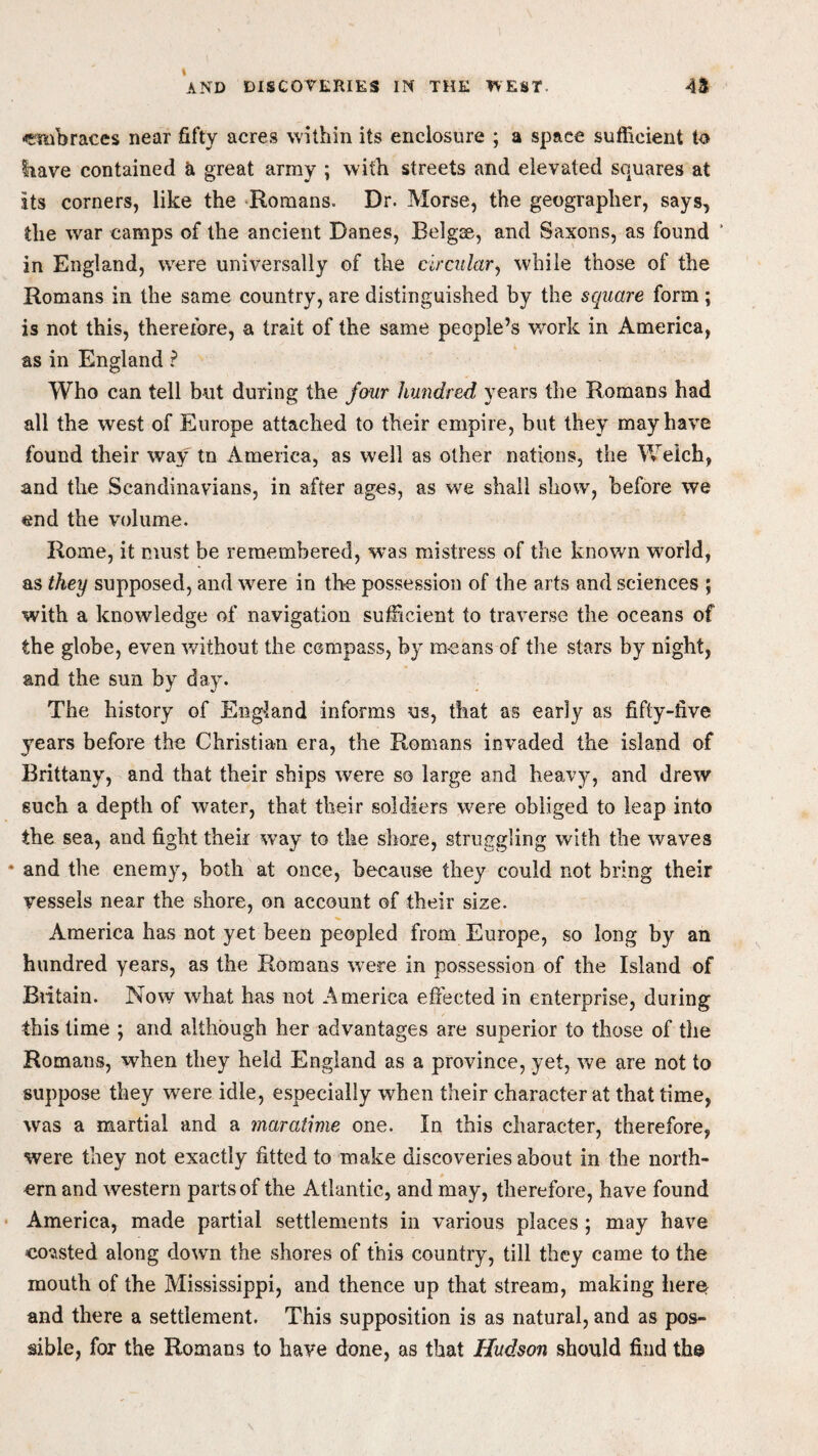 •embraces near fifty acres within its enclosure ; a space sufficient to Irave contained a great army ; with streets and elevated squares at its corners, like the Romans. Dr. Morse, the geographer, says, the war camps of the ancient Danes, Belgse, and Saxons, as found ‘ in England, were universally of the circular, while those of the Romans in the same country, are distinguished by the square form; is not this, therefore, a trait of the same people’s work in America, as in England ? Who can tell but during the four hundred years the Romans had all the west of Europe attached to their empire, but they may have found their way tn America, as well as other nations, the W'eich, and the Scandinavians, in after ages, as we shall show, before we end the volume. Rome, it must be remembered, was mistress of the known world, as they supposed, and were in the possession of the arts and sciences ; with a knowledge of navigation sufficient to traverse the oceans of the globe, even without the compass, by means of the stars by night, and the sun by day* The history of England informs us, that as early as fifty-five years before the Christian era, the Romans invaded the island of Brittany, and that their ships were so large and heavy, and drew such a depth of water, that their soldiers were obliged to leap into the sea, and fight their way to the shore, struggling with the waves and the enemy, both at once, because they could not bring their vessels near the shore, on account of their size. America has not yet been peopled from Europe, so long by an hundred years, as the Romans were in possession of the Island of Biitain. Now what has not America effected in enterprise, during this time ; and although her advantages are superior to those of the Romans, when they held England as a province, yet, we are not to suppose they were idle, especially when their character at that time, was a martial and a maratime one. In this character, therefore, were they not exactly fitted to make discoveries about in the north- ern and western parts of the Atlantic, and may, therefore, have found America, made partial settlements in various places ; may have coasted along down the shores of this country, till they came to the mouth of the Mississippi, and thence up that stream, making here and there a settlement. This supposition is as natural, and as pos¬ sible, for the Romans to have done, as that Hudson should find the