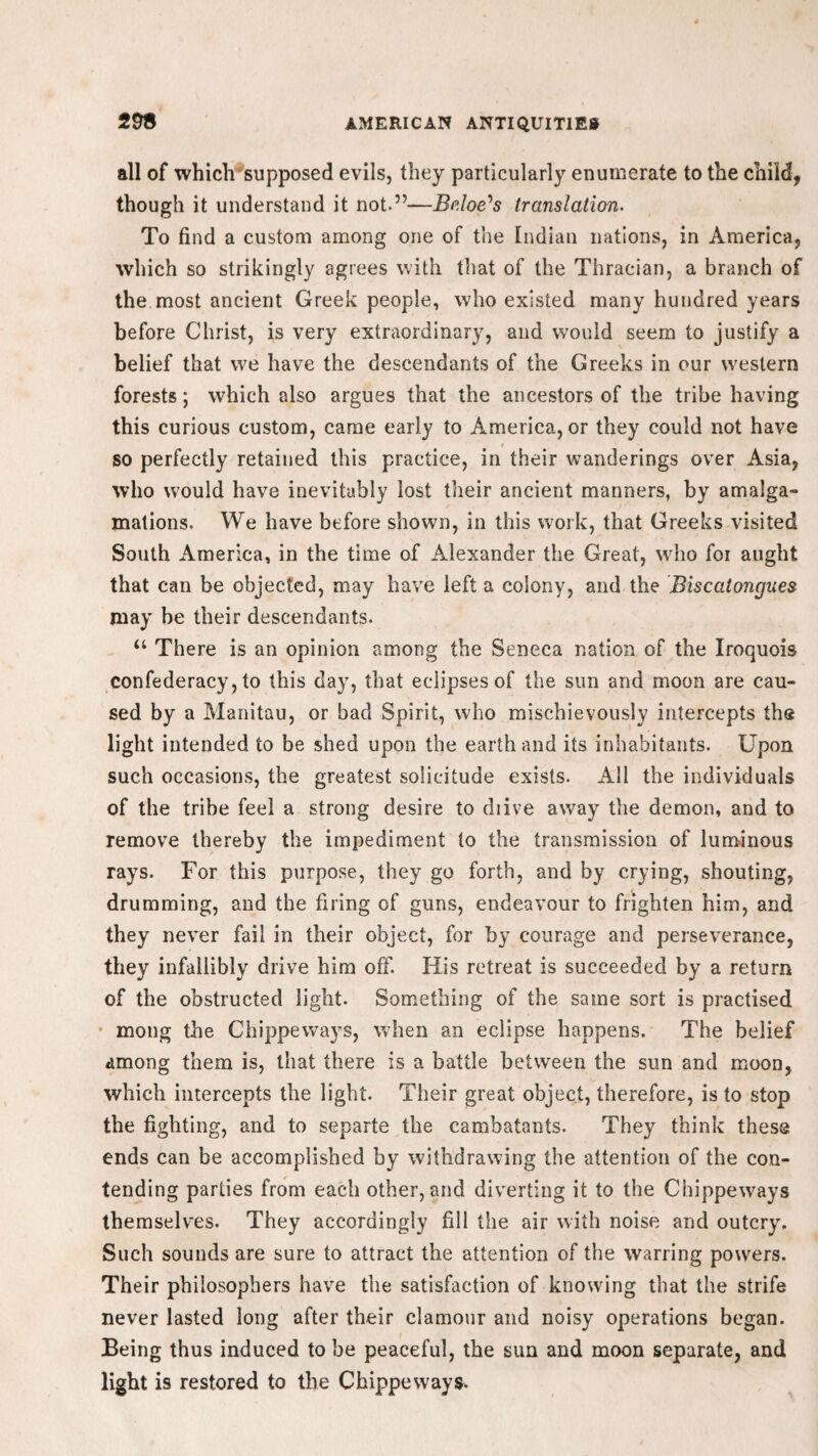 all of which supposed evils, they particularly enumerate to the child, though it understand it not.”—Brioe's translation. To find a custom among one of the Indian nations, in America, which so strikingly agrees with that of the Thracian, a branch of the most ancient Greek people, who existed many hundred years before Christ, is very extraordinary, and would seem to justify a belief that we have the descendants of the Greeks in our western forests; which also argues that the ancestors of the tribe having this curious custom, came early to America, or they could not have so perfectly retained this practice, in their wanderings over Asia, who would have inevitably lost their ancient manners, by amalga¬ mations. We have before shown, in this work, that Greeks visited South America, in the time of Alexander the Great, who foi aught that can be objected, may have left a colony, and the Biscatongues may be their descendants. “ There is an opinion among the Seneca nation of the Iroquois confederacy, to this day, that eclipses of the sun and moon are cau¬ sed by a Manitau, or bad Spirit, who mischievously intercepts the light intended to be shed upon the earth and its inhabitants. Upon such occasions, the greatest solicitude exists. All the individuals of the tribe feel a strong desire to diive away the demon, and to remove thereby the impediment to the transmission of luminous rays. For this purpose, they go forth, and by crying, shouting, drumming, and the firing of guns, endeavour to frighten him, and they never fail in their object, for by courage and perseverance, they infallibly drive him off. His retreat is succeeded by a return of the obstructed light. Something of the same sort is practised mong the Chippeways, when an eclipse happens. The belief among them is, that there is a battle between the sun and moon, which intercepts the light. Their great object, therefore, is to stop the fighting, and to separte the cambatants. They think these ends can be accomplished by withdrawing the attention of the con¬ tending parties from each other, and diverting it to the Chippeways themselves. They accordingly fill the air with noise and outcry. Such sounds are sure to attract the attention of the warring powers. Their philosophers have the satisfaction of knowing that the strife never lasted long after their clamour and noisy operations began. Being thus induced to be peaceful, the sun and moon separate, and light is restored to the Chippeways.