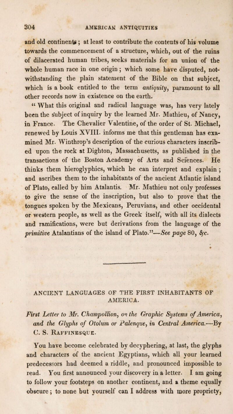 and old continents ; at least to contribute the contents of his volume towards the commencement of a structure, which, out of the ruins of dilacerated human tribes, seeks materials for an union of the whole human race in one origin; which some have disputed, not¬ withstanding the plain statement of the Bible on that subject, which is a book entitled to the term antiquity, paramount to all other records now in existence on the earth. u What this original and radical language was, has very lately been the subject of inquiry by the learned Mr. Mathieu, of Nancy, in France. The Chevalier Valentine, of the. order of St. Michael, renewed by Louis XVIII. informs me that this gentleman has exa¬ mined Mr. Winthrop’s description of the curious characters inscrib¬ ed upon the rock at Dighton, Massachusetts, as published in the transactions of the Boston Academy of Arts and Sciences. He thinks them hieroglyphics, which he can interpret and explain ; and ascribes them to the inhabitants of the ancient Atlantic island of Plato, called by him Atalantis. Mr. Mathieu not only professes to give the sense of the inscription, but also to prove that the tongues spoken by the Mexicans, Peruvians, and other occidental or western people, as well as the Greek itself, with all its dialects and ramifications, were but derivations from the language of the primitive Atalantians of the island of Plato.”—See page 80, fyc. ANCIENT LANGUAGES OF THE FIRST INHABITANTS OF AMERICA. First Letter to Mr. Champollion, on the Graphic Systems of America, and the Glyphs of Otolum or Falenque, in Central America.— By C. S. Raffinesque. You have become celebrated by decyphering, at last, the glyphs and characters of the ancient Egyptians, which all your learned predecessors had deemed a riddle, and pronounced impossible to read. You first announced your discovery in a letter. I am going to follow your footsteps on another continent, and a theme equally obscure; to none but yourself can I address with more propriety,