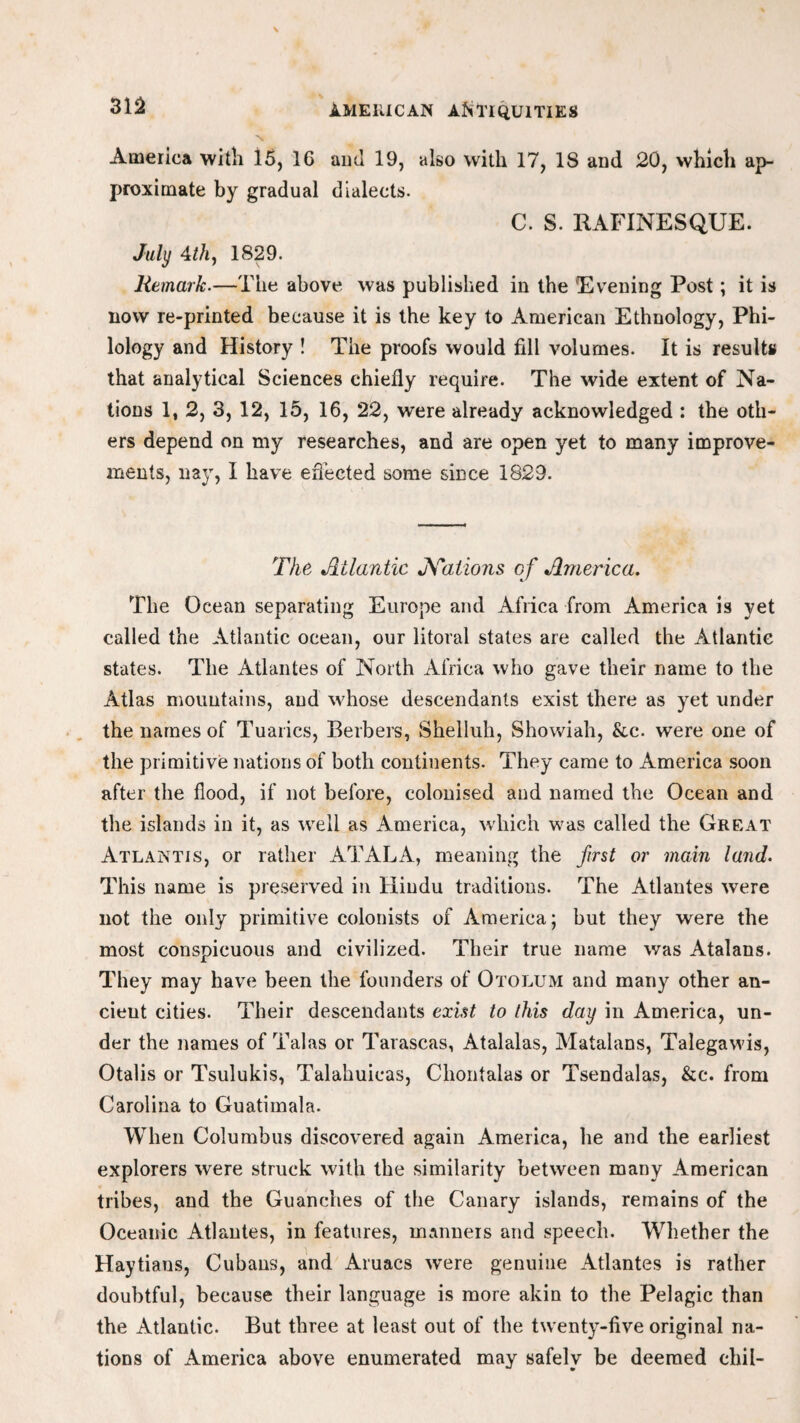 America with 15, 1G and 19, also with 17, 18 and 20, which ap¬ proximate by gradual dialects. C. S. RAFINESQUE. July 4th, 1829. Remark.—The above was published in the Evening Post; it is now re-printed because it is the key to American Ethnology, Phi¬ lology and History ! The proofs would fill volumes. It is results that analytical Sciences chiefly require. The wide extent of Na¬ tions 1, 2, 3, 12, 15, 16, 22, were already acknowledged : the oth¬ ers depend on my researches, and are open yet to many improve¬ ments, nay, I have effected some since 1829. The Atlantic Nations of America. The Ocean separating Europe and Africa from America is yet called the Atlantic ocean, our litoral states are called the Atlantic states. The Atlantes of North Africa who gave their name to the Atlas mountains, and whose descendants exist there as yet under the names of Tuarics, Berbers, Shelluh, Showiah, &c. were one of the primitive nations of both continents. They came to America soon after the flood, if not before, colonised and named the Ocean and the islands in it, as well as America, which was called the Great Atlantis, or rather AT ALA, meaning the first or main land. This name is preserved in Hindu traditions. The Atlantes were not the only primitive colonists of America; but they were the most conspicuous and civilized. Their true name was Atalans. They may have been the founders of Otolum and many other an¬ cient cities. Their descendants exist to this day in America, un¬ der the names of Talas or Tarascas, Atalalas, Matalans, Talegawis, Otalis or Tsulukis, Talahuicas, Cliontalas or Tsendalas, &c. from Carolina to Guatiinala. When Columbus discovered again America, he and the earliest explorers were struck with the similarity between many American tribes, and the Guanches of the Canary islands, remains of the Oceanic Atlantes, in features, manners and speech. WTether the Haytians, Cubans, and Aruacs were genuine Atlantes is rather doubtful, because their language is more akin to the Pelagic than the Atlantic. But three at least out of the twenty-five original na¬ tions of America above enumerated may safely be deemed chil-