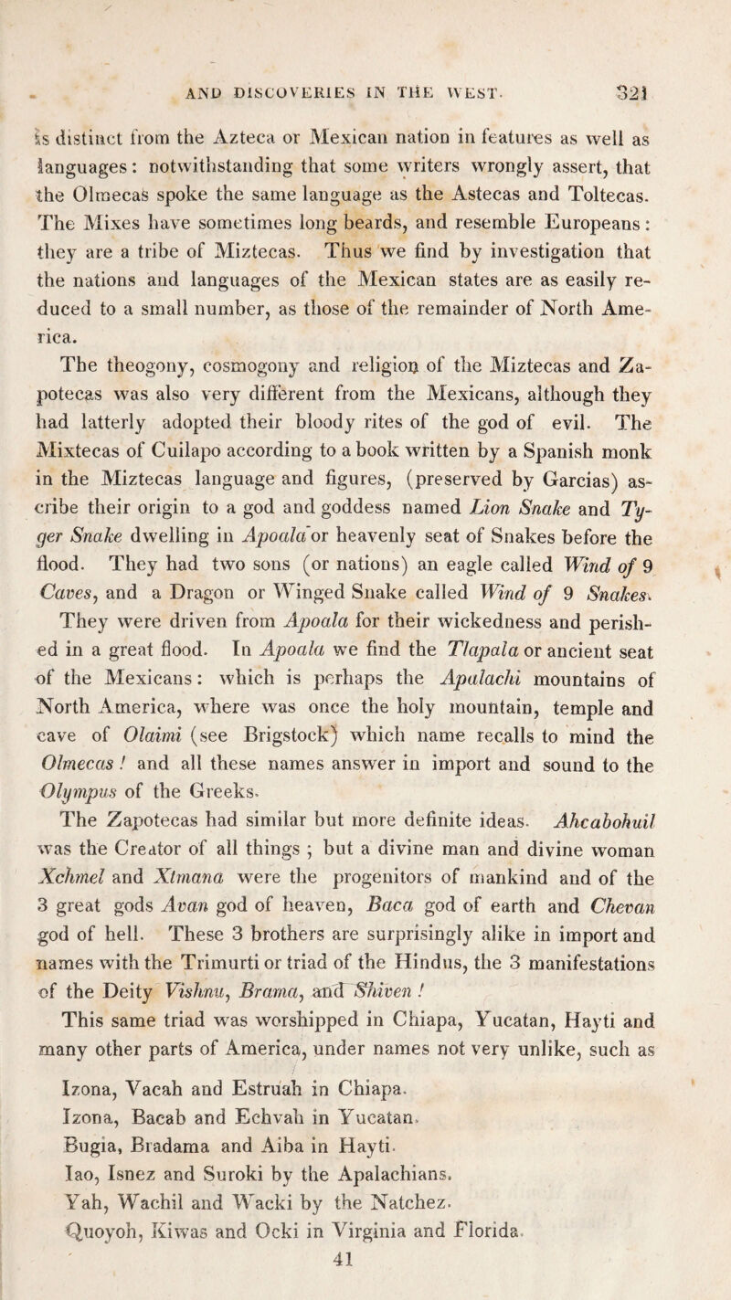 is distinct from the Azteca or Mexican nation in features as well as languages: notwithstanding that some writers wrongly assert, that the OlraecaS spoke the same language as the Astecas and Toltecas. The Mixes have sometimes long beards, and resemble Europeans: they are a tribe of Miztecas. Thus we find by investigation that the nations and languages of the Mexican states are as easily re¬ duced to a small number, as those of the remainder of North Ame¬ rica. The theogony, cosmogony and religion of the Miztecas and Za- potecas was also very different from the Mexicans, although they had latterly adopted their bloody rites of the god of evil. The Mixtecas of Cuilapo according to a book written by a Spanish monk in the Miztecas language and figures, (preserved by Garcias) as¬ cribe their origin to a god and goddess named Lion Snake and Ty- ger Snake dwelling in Apoaldoi heavenly seat of Snakes before the flood. They had two sons (or nations) an eagle called Wind of 9 Caves, and a Dragon or Winged Snake called Wind of 9 Snakes\ They were driven from Apoala for their wickedness and perish¬ ed in a great flood. In Apoala we find the TIapala or ancient seat of the Mexicans: which is perhaps the Apalachi mountains of North America, where was once the holy mountain, temple and cave of Olaimi (see Brigstock) which name recalls to mind the Olmecas! and all these names answer in import and sound to the Olympus of the Greeks. The Zapotecas had similar but more definite ideas. Ahcabohuil was the Creator of all things ; but a divine man and divine woman Xchmel and Xtmana were the progenitors of mankind and of the 3 great gods Avan god of heaven, Baca god of earth and Chevan god of hell. These 3 brothers are surprisingly alike in import and names with the Trimurti or triad of the Hindus, the 3 manifestations of the Deity Vishnu, Brama, and Sfviven ! This same triad was worshipped in Chiapa, Yucatan, Hayti and many other parts of America, under names not very unlike, such as Izona, Yacah and Estruah in Chiapa. Izona, Bacab and Echvah in Yucatan. Bugia, Bradama and Aiba in Hayti. Iao, Isnez and Suroki by the Apalachians. Yah, Wachil and Wacki by the Natchez. Quoyoh, Kiwas and Ocki in Virginia and Florida, 41