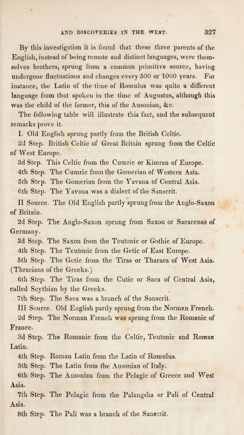 By this investigation it is found that these three parents of the English, instead of being remote and distinct languages, were them¬ selves brothers, sprung from a common primitive source, having undergone fluctuations and changes every 500 or 1000 years. For instance, the Latin of the time of Romulus was quite a different language from that spoken in the time of Augustus, although this was the child of the former, this of the Ausonian, &c. The following table will illustrate this fact, and the subsequent remarks prove it. I. Old English sprung partly from the British Celtic. 2d Step. British Celtic of Great Britain sprung from the Celtic of West Europe. 3d Step. This Celtic from the Cumric or Kimran of Europe. 4th Step. The Cumric from the Gomerian of Western Asia. 5th Step. The Gomerian from the Yavana of Central Asia. 6th Step. The Yavana was a dialect of the Sanscrit. II Source. The Old English partly sprung from the Anglo-Saxon of Britain. 2d Step. The Anglo-Saxon sprung from Saxon or Sacacenas of Germany. 3d Step. The Saxon from the Teutonic or Gothic of Europe. 4th Step. The Teutonic from the Getic of East Europe. 5th Step. The Getic from the Tiras or Tharaca of West Asia. (Thracians of the Greeks.) 6th Step. The Tiras from the Cutic or Saca of Central Asia, called Scythian by the Greeks. 7th Step. The Saca was a branch of the Sanscrit. III Source. Old English partly sprung from the Norman French. 2d Step. The Norman French was sprung from the Romanic of France. 3d Step. The Romanic from the Celtic, Teutonic and Roman Latin. 4th Step. Roman Latin from the Latin of Romulus. 5th Step. The Latin from the Ausonian of Italy. 6th Step. The Ausonian from the Pelagic of Greece and West Asia. 7th Step. The Pelagic from the Palangsha or Pali of Central Asia. 8th Step. The Pali was a branch of the Sanscrit.