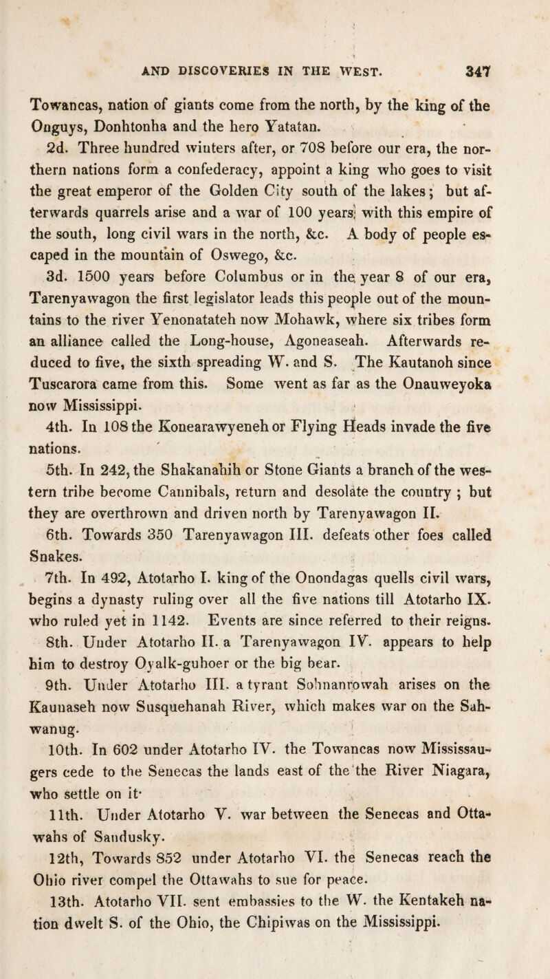 Towancas, nation of giants come from the north, by the king of the Onguys, Donhtonha and the hero Yatatan. 2d. Three hundred winters after, or 708 before our era, the nor¬ thern nations form a confederacy, appoint a king who goes to visit the great emperor of the Golden City south of the lakes; but af¬ terwards quarrels arise and a war of 100 years) with this empire of the south, long civil wars in the north, &c. A body of people es¬ caped in the mountain of Oswego, &c. 3d. 1500 years before Columbus or in the year 8 of our era, Tarenyawagon the first legislator leads this people out of the moun¬ tains to the river Yenonatateh now Mohawk, where six tribes form an alliance called the Long-house, Agoneaseah. Afterwards re¬ duced to five, the sixth spreading W. and S. The Kautanoh since Tuscarora came from this. Some went as far as the Onauweyoka now Mississippi. 4th. In 108 the Konearawyeneh or Flying Heads invade the five nations. 5th. In 242, the Shakanahih or Stone Giants a branch of the wes¬ tern tribe become Cannibals, return and desolate the country ; but they are overthrown and driven north by Tarenyawagon II. 6th. Towards 350 Tarenyawagon III. defeats other foes called Snakes. 7th- In 492, Atotarho I. king of the Onondagas quells civil wars, begins a dynasty ruling over all the five nations till Atotarho IX. who ruled yet in 1142. Events are since referred to their reigns. 8th. Under Atotarho II. a Tarenyawagon IY. appears to help him to destroy Oyalk-guhoer or the big bear. 9th. Under Atotarho III. a tyrant Sohnanrowah arises on the Kauuaseh now Susquehanah River, which makes war on the Sah- wanug. 10th. In 602 under Atotarho IY. the Towancas now Mississau- gers cede to the Senecas the lands east of the the River Niagara, who settle on it- 11th. Under Atotarho Y. war between the Senecas and Otta- wahs of Sandusky. 12th, Towards 852 under Atotarho VI. the Senecas reach the Ohio river compel the Ottawahs to sue for peace. 13th. Atotarho VII. sent embassies to the \V. the Kentakeh na¬ tion dwelt S. of the Ohio, the Chipiwas on the Mississippi.