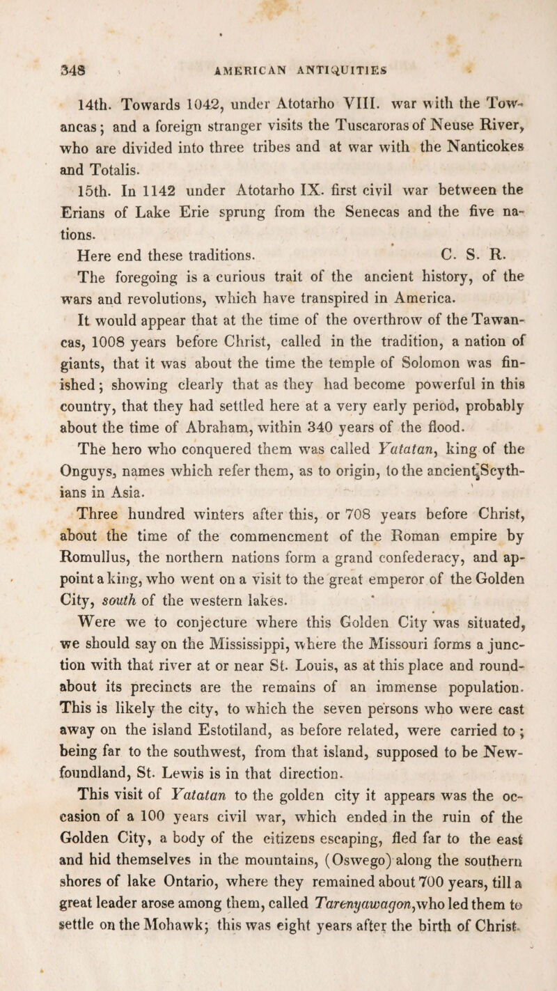 14th. Towards 1042, under Atotarho VIII. war with the Tow- ancas; and a foreign stranger visits the Tuscarorasof Neuse River, who are divided into three tribes and at war with the Nanticokes and Totalis. 15th. In 1142 under Atotarho IX. first civil war between the Erians of Lake Erie sprung from the Senecas and the five na¬ tions. Here end these traditions. C. S. R. The foregoing is a curious trait of the ancient history, of the wars and revolutions, which have transpired in America. It would appear that at the time of the overthrow of the Tawan- cas, 1008 years before Christ, called in the tradition, a nation of giants, that it was about the time the temple of Solomon was fin¬ ished ; showing clearly that as they had become powerful in this country, that they had settled here at a very early period, probably about the time of Abraham, within 340 years of the flood. The hero who conquered them was called Yatatany king of the Onguys, names which refer them, as to origin, to the ancient~Scyth- ians in Asia. Three hundred winters after this, or 708 years before Christ, about the time of the commencment of the Roman empire by Romullus, the northern nations form a grand confederacy, and ap¬ point a king, who went on a visit to the great emperor of the Golden City, south of the western lakes. Were we to conjecture where this Golden City was situated, we should say on the Mississippi, where the Missouri forms a junc¬ tion with that river at or near St. Louis, as at this place and round¬ about its precincts are the remains of an immense population. This is likely the city, to which the seven persons who were cast away on the island Estotiland, as before related, were carried to ; being far to the southwest, from that island, supposed to be New¬ foundland, St. Lewis is in that direction. This visit of Yatatan to the golden city it appears was the oc¬ casion of a 100 years civil war, which ended in the ruin of the Golden City, a body of the citizens escaping, fled far to the east and hid themselves in the mountains, (Oswego) along the southern shores of lake Ontario, where they remained about 700 years, till a great leader arose among them, called Tarenyawagony\\ho led them to settle on the Mohawk; this was eight years after the birth of Christ,