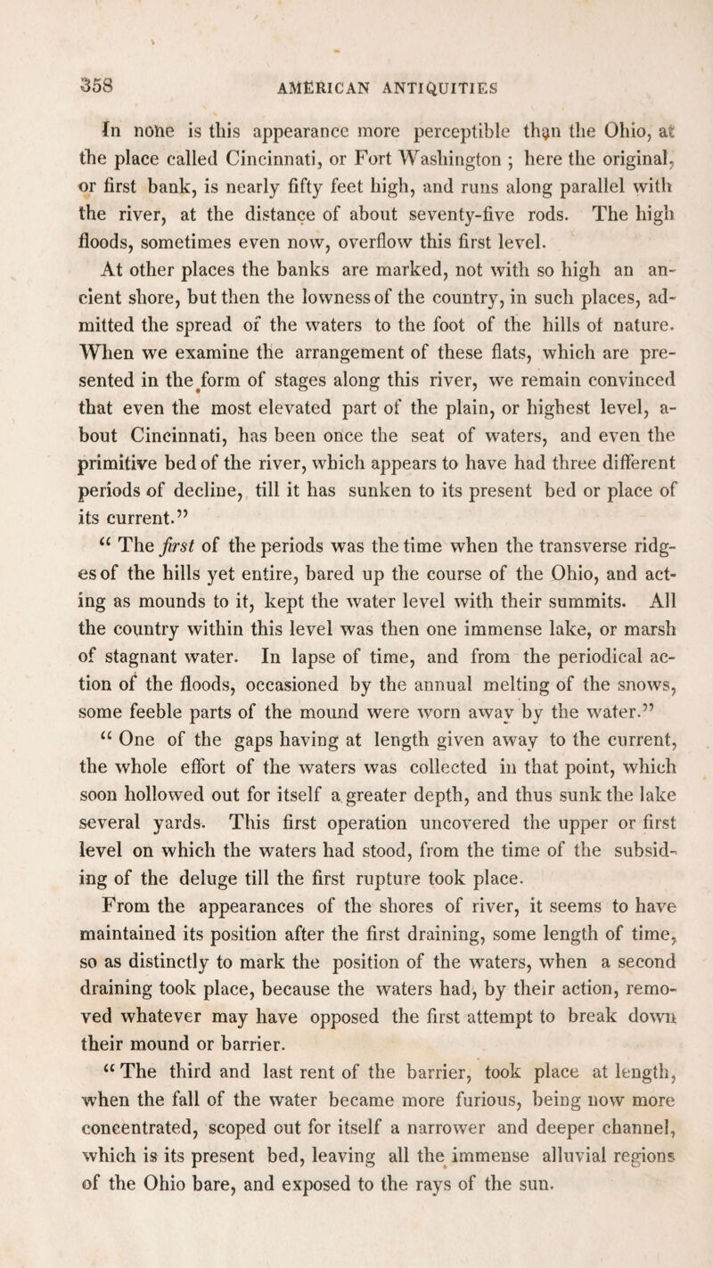 In none is this appearance more perceptible th$n the Ohio, at the place called Cincinnati, or Fort Washington ; here the original, or first bank, is nearly fifty feet high, and runs along parallel with the river, at the distance of about seventy-five rods. The high floods, sometimes even now, overflow this first level. At other places the banks are marked, not with so high an an- cient shore, but then the lowness of the country, in such places, ad¬ mitted the spread of the waters to the foot of the hills of nature. When we examine the arrangement of these flats, which are pre¬ sented in the form of stages along this river, we remain convinced that even the most elevated part of the plain, or highest level, a- bout Cincinnati, has been once the seat of waters, and even the primitive bed of the river, which appears to have had three different periods of decline, till it has sunken to its present bed or place of its current.” “ The first of the periods was the time when the transverse ridg¬ es of the hills yet entire, bared up the course of the Ohio, and act¬ ing as mounds to it, kept the water level with their summits. All the country within this level was then one immense lake, or marsh of stagnant water. In lapse of time, and from the periodical ac¬ tion of the floods, occasioned by the annual melting of the snows, some feeble parts of the mound were worn away by the water.” “ One of the gaps having at length given away to the current, the whole effort of the waters was collected in that point, which soon hollowed out for itself a greater depth, and thus sunk the lake several yards. This first operation uncovered the upper or first level on which the waters had stood, from the time of the subsid¬ ing of the deluge till the first rupture took place. From the appearances of the shores of river, it seems to have maintained its position after the first draining, some length of time, so as distinctly to mark the position of the waters, when a second draining took place, because the waters had, by their action, remo¬ ved whatever may have opposed the first attempt to break down their mound or barrier. “The third and last rent of the barrier, took place at length, when the fall of the water became more furious, being now more concentrated, scoped out for itself a narrower and deeper channel, which is its present bed, leaving all the immense alluvial regions of the Ohio bare, and exposed to the rays of the sun.