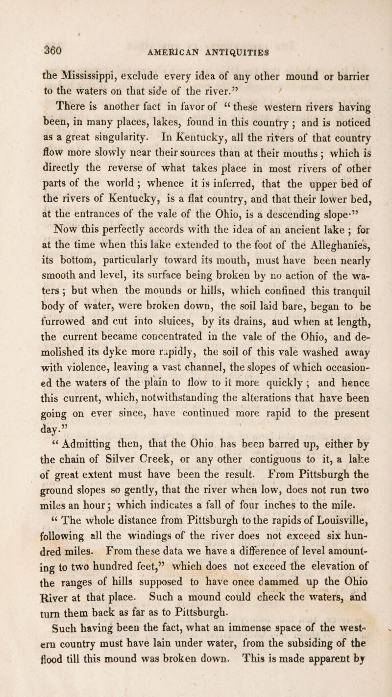 the Mississippi, exclude every idea of any other mound or barrier to the waters on that side of the river.” There is another fact in favor of u these western rivers having been, in many places, lakes, found in this country ; and is noticed as a great singularity. In Kentucky, all the rivers of that country flow more slowly near their sources than at their mouths; which is directly the reverse of what takes place in most rivers of other parts of the world ; whence it is inferred, that the upper bed of the rivers of Kentucky, is a flat country, and that their lower bed, at the entrances of the vale of the Ohio, is a descending slope'” Now this perfectly accords with the idea of an ancient lake ; for at the time when this lake extended to the foot of the Alleghanies, its bottom, particularly toward its mouth, must have been nearly smooth and level, its surface being broken by no action of the wa¬ ters ; but when the mounds or hills, which confined this tranquil body of water, were broken down, the soil laid bare, began to be furrowed and cut into sluices, by its drains, and when at length, the current became concentrated in the vale of the Ohio, and de¬ molished its dyke more rapidly, the soil of this vale washed away with violence, leaving a vast channel, the slopes of which occasion¬ ed the waters of the plain to flow to it more quickly ; and hence this current, which, notwithstanding the alterations that have been going on ever since, have continued more rapid to the present day.” “ Admitting then, that the Ohio has been barred up, either by the chain of Silver Creek, or any other contiguous to it, a lake of great extent must have been the result. From Pittsburgh the ground slopes so gently, that the river when low, does not run two miles an hour; which indicates a fall of four inches to the mile. u The whole distance from Pittsburgh to the rapids of Louisville, following all the windings of the river does not exceed six hun¬ dred miles. From these data we have a difference of level amount¬ ing to two hundred feet,” which does not exceed the elevation of the ranges of hills supposed to have once dammed up the Ohio River at that place. Such a mound could check the waters, and turn them back as far as to Pittsburgh. Such having been the fact, what an immense space of the west¬ ern country must have lain under water, from the subsiding of the flood till this mound was broken down. This is made apparent by