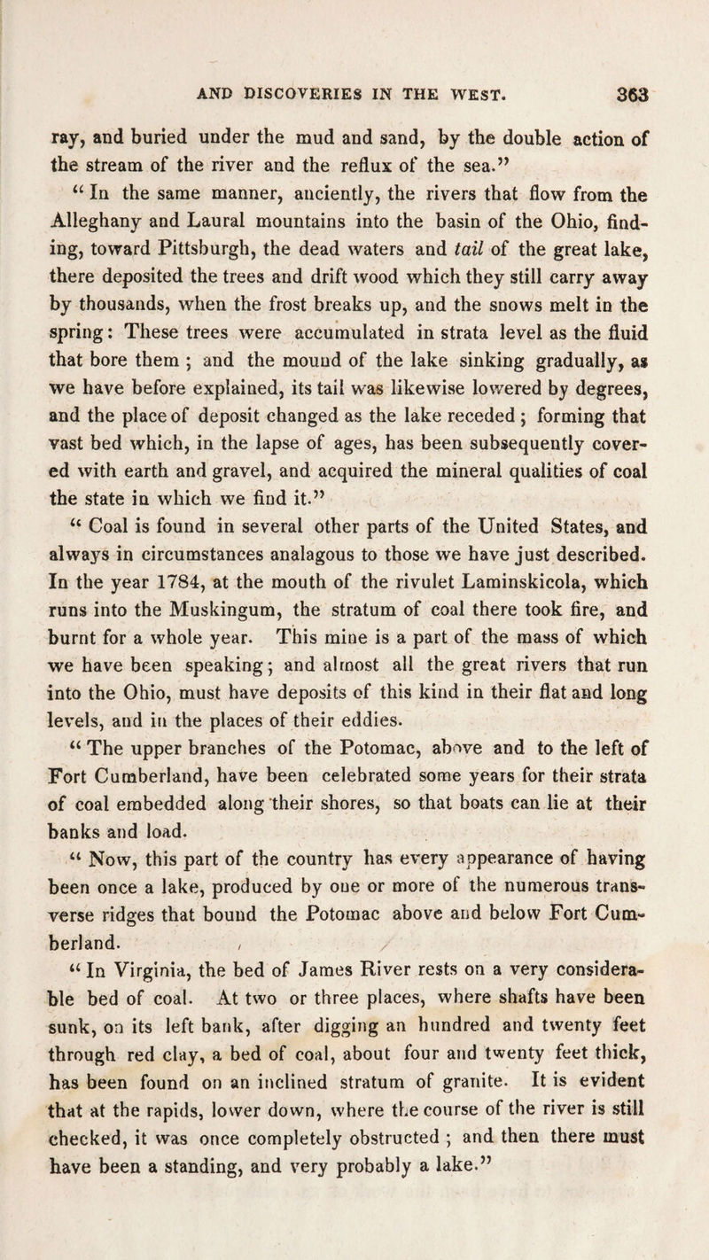 ray, and buried under the mud and sand, by the double action of the stream of the river and the reflux of the sea.” “ In the same manner, anciently, the rivers that flow from the Alleghany and Laural mountains into the basin of the Ohio, find¬ ing, toward Pittsburgh, the dead waters and tail of the great lake, there deposited the trees and drift wood which they still carry away by thousands, when the frost breaks up, and the snows melt in the spring: These trees were accumulated in strata level as the fluid that bore them ; and the mound of the lake sinking gradually, as we have before explained, its tail was likewise lowered by degrees, and the place of deposit changed as the lake receded ; forming that vast bed which, in the lapse of ages, has been subsequently cover¬ ed with earth and gravel, and acquired the mineral qualities of coal the state in which we find it.” <c Coal is found in several other parts of the United States, and always in circumstances analagous to those we have just described. In the year 1784, at the mouth of the rivulet Laminskicola, which runs into the Muskingum, the stratum of coal there took fire, and burnt for a whole year. This mine is a part of the mass of which we have been speaking; and almost all the great rivers that run into the Ohio, must have deposits of this kind in their flat and long levels, and in the places of their eddies. “ The upper branches of the Potomac, above and to the left of Fort Cumberland, have been celebrated some years for their strata of coal embedded along their shores, so that boats can lie at their banks and load. “ Now, this part of the country has every appearance of having been once a lake, produced by one or more of the numerous trans¬ verse ridges that bound the Potomac above and below Fort Cum¬ berland. / / “ In Virginia, the bed of James River rests on a very considera¬ ble bed of coal. At two or three places, where shafts have been sunk, on its left bank, after digging an hundred and twenty feet through red clay, a bed of coal, about four and twenty feet thick, has been found on an inclined stratum of granite. It is evident that at the rapids, lower down, where the course of the river is still checked, it was once completely obstructed ; and then there must have been a standing, and very probably a lake.”