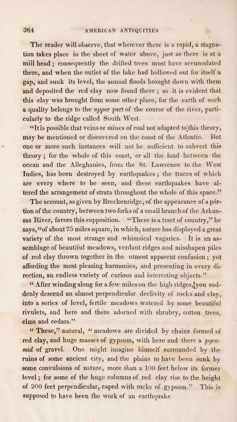 The reader will observe, that wherever there is a rapid, a stagna¬ tion takes place in the sheet of water above, just as there is at a mill head ; consequently the drifted trees must have accumulated there, and when the outlet of the lake had hollowed out for itself a gap, and sunk its level, the annual floods brought down with them and deposited the red clay now found there ; as it is evident that this clay was brought from some other place, for the earth of such a quality belongs to the upper part of the course of the river, parti¬ cularly to the ridge called South West. “It is possible that veins or mines of coal not adapted to’this theory, may be mentioned or discovered on the coast of the Atlantic. But one or more such instances will not be sufficient to subvert this theory ; for the whole of this coast, or all the land between the ocean and the Alleghanies, from the St. Lawrence to the West Indies, has been destroyed by earthquakes ; the traces of which are every where to be seen, and these earthquakes have al¬ tered the arrangement of strata throughout the w'hole of this space.” The account, as given by Breckenridge, of the appearance of a por¬ tion of the country, between two forks of a small branch of the Arkan¬ sas River, favors this supposition. “There is a tract of country,” he says, “of about 75 miles square, in which, nature has displayed a great variety of the most strange and whimsical vagaries. It is an as¬ semblage of beautiful meadows, verdant ridges and misshapen piles of red clay thrown together in the utmost apparent confusion ; yet affording the most pleasing harmonies, and presenting in every di¬ rection, an endless variety of curious and interesting objects.” “ After winding along for a few miles on the high ridges,[you sud¬ denly descend an almost perpendicular declivity of rocks and clay, into a series of level, fertile meadows watered by some beautiful rivulets, and here and there adorned with shrubry, cotton trees, elms and cedars.” “ These,” natural, “ meadows are divided by chains formed of red clay, and huge masses of gypsum, with here and there a pyra¬ mid of gravel. One might imagine himself surrounded by the ruins of some ancient city, and the plains to have been sunk by some convulsions of nature, more than a 100 feet below its former level; for some of the huge columns of red clay rise to the height of 200 feet perpendicular, caped with rocks of gypsum.” This is supposod to have been the work of an earthquake