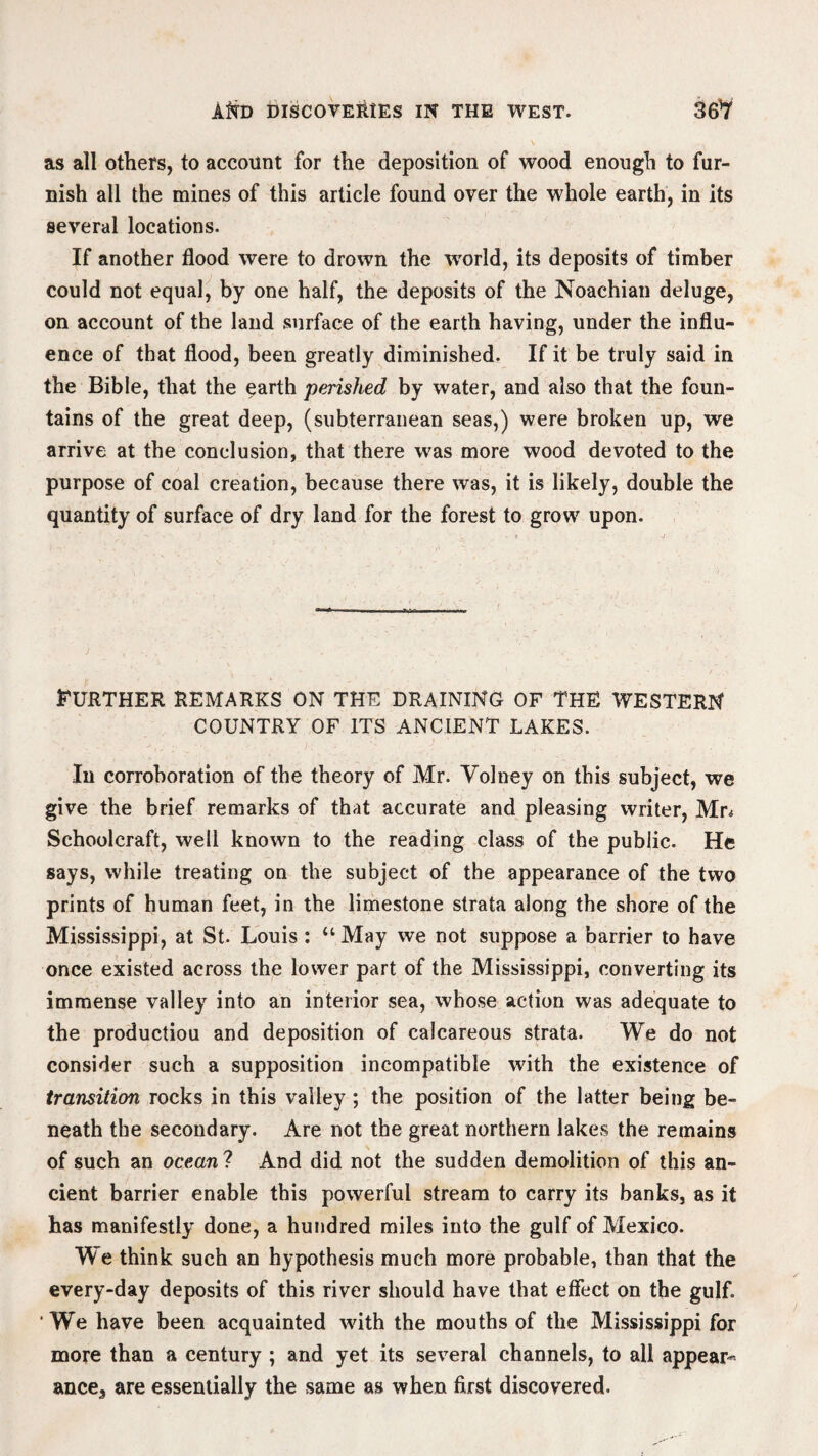 as all others, to account for the deposition of wood enough to fur¬ nish all the mines of this article found over the whole earth, in its several locations. If another flood were to drown the world, its deposits of timber could not equal, by one half, the deposits of the Noachian deluge, on account of the land surface of the earth having, under the influ¬ ence of that flood, been greatly diminished. If it be truly said in the Bible, that the earth perished by water, and also that the foun¬ tains of the great deep, (subterranean seas,) were broken up, we arrive at the conclusion, that there was more wood devoted to the purpose of coal creation, because there was, it is likely, double the quantity of surface of dry land for the forest to grow upon. Further remarks on the draining of the western COUNTRY OF ITS ANCIENT LAKES. In corroboration of the theory of Mr. Volney on this subject, we give the brief remarks of that accurate and pleasing writer, Mr* Schoolcraft, well known to the reading class of the public. He says, while treating on the subject of the appearance of the two prints of human feet, in the limestone strata along the shore of the Mississippi, at St. Louis : “ May we not suppose a barrier to have once existed across the lower part of the Mississippi, converting its immense valley into an interior sea, whose action was adequate to the productiou and deposition of calcareous strata. We do not consider such a supposition incompatible with the existence of transition rocks in this valley ; the position of the latter being be¬ neath the secondary. Are not the great northern lakes the remains of such an ocean ? And did not the sudden demolition of this an¬ cient barrier enable this powerful stream to carry its banks, as it has manifestly done, a hundred miles into the gulf of Mexico. We think such an hypothesis much more probable, than that the every-day deposits of this river should have that effect on the gulf. 'We have been acquainted with the mouths of the Mississippi for more than a century ; and yet its several channels, to all appear^ ance3 are essentially the same as when first discovered.