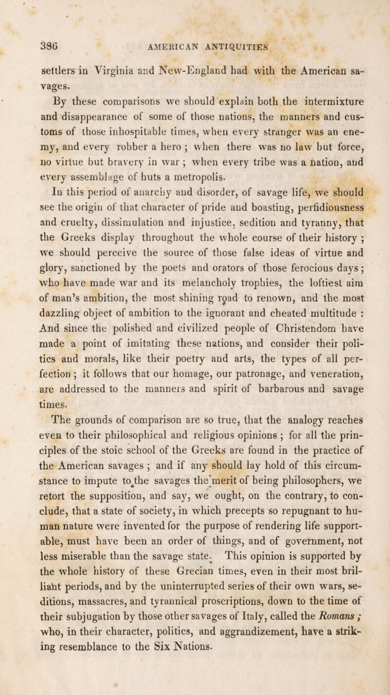 settlers in Virginia and New-England had with the American sa¬ vages. By these comparisons we should explain both the intermixture and disappearance of some of those nations, the manners and cus¬ toms of those inhospitable times, when every stranger was an ene¬ my, and every robber a hero ; when there was no law but force, no virtue but bravery in war ; when every tribe was a nation, and every assemblage of huts a metropolis. In this period of anarchy and disorder, of savage life, we should see the origin of that character of pride and boasting, perfidiousness and cruelty, dissimulation and injustice, sedition and tyranny, that the Greeks display throughout the whole course of their history ; we should perceive the source of those false ideas of virtue and glory, sanctioned by the poets and orators of those ferocious days; who have made war and its melancholy trophies, the loftiest aim of man’s ambition, the most shining road to renown, and the most dazzling object of ambition to the ignorant and cheated multitude : And since the polished and civilized people of Christendom have made a point of imitating these nations, and consider their poli¬ tics and morals, like their poetry and arts, the types of all per¬ fection ; it follows that our homage, our patronage, and veneration, are addressed to the manners and spirit of barbarous and savage times. The grounds of comparison are so true, that the analogy reaches even to their philosophical and religious opinions ; for all the prin¬ ciples of the stoic school of the Greeks are found in the practice of the American savages ; and if any should lay hold of this circum¬ stance to impute tobhe savages the^merit of being philosophers, we retort the supposition, and say, we ought, on the contrary, to con¬ clude, that a state of society, in which precepts so repugnant to hu¬ man nature were invented for the purpose of rendering life support¬ able, must have been an order of things, and of government, not less miserable than the savage state. This opinion is supported by the whole history of these Grecian times, even in their most bril¬ liant periods, and by the uninterrupted series of their own wars, se¬ ditions, massacres, and tyrannical proscriptions, down to the time of their subjugation by those other savages of Italy, called the Romans ; who, in their character, politics, and aggrandizement, have a strik¬ ing resemblance to the Six Nations.