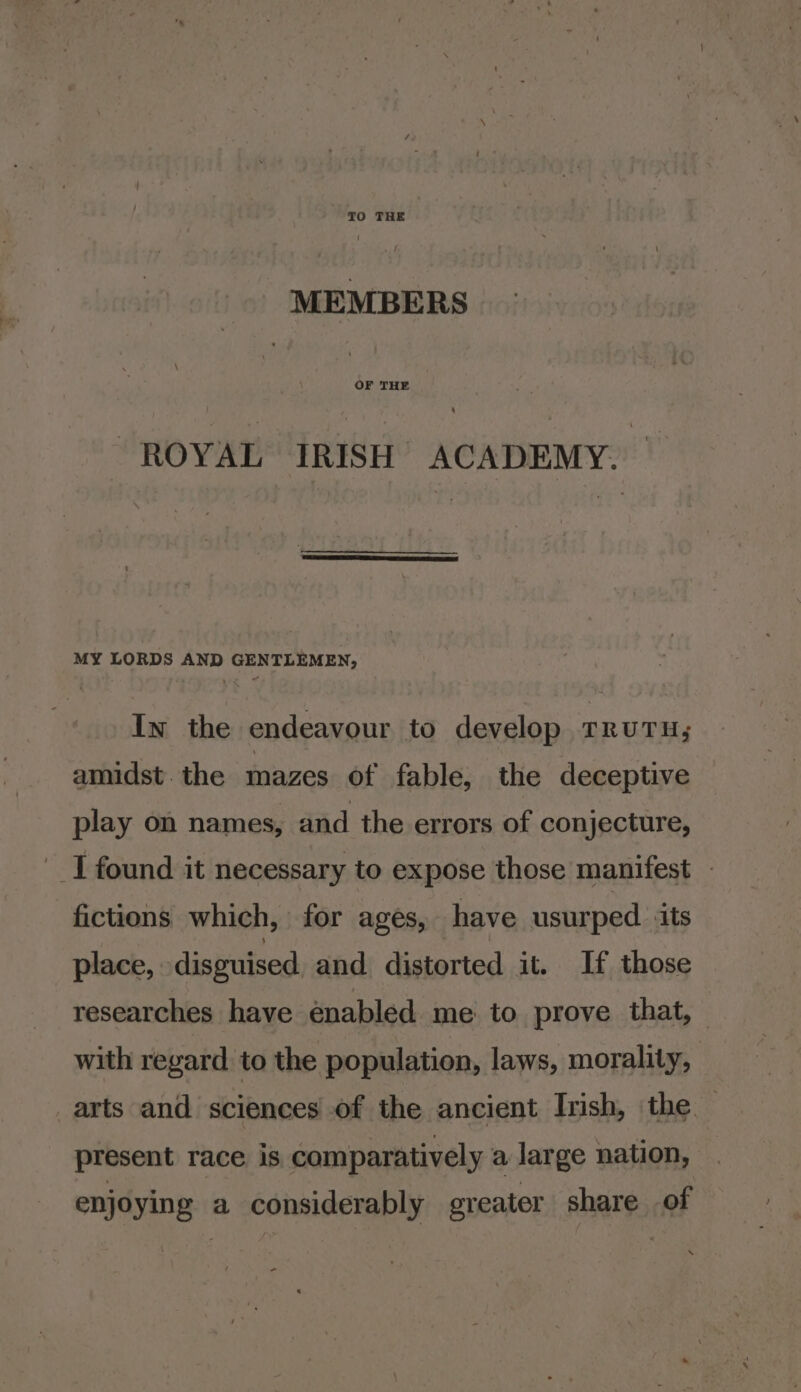 TO THE MEMBERS “ROYAL IRISH ACADEMY. MY LORDS AND GENTLEMEN, In the endeavour to develop rruTu; amidst the mazes of fable, the deceptive play on names, and the errors of conjecture, I found it necessary to expose those manifest fictions which, for ages, have usurped ‘its place, disguised. and distorted it. If those researches have énabled me. to prove that, — with regard to the population, laws, morality, arts and sciences of the ancient Irish, the — present race is comparatively a large nation, enjoying a considerably greater share of