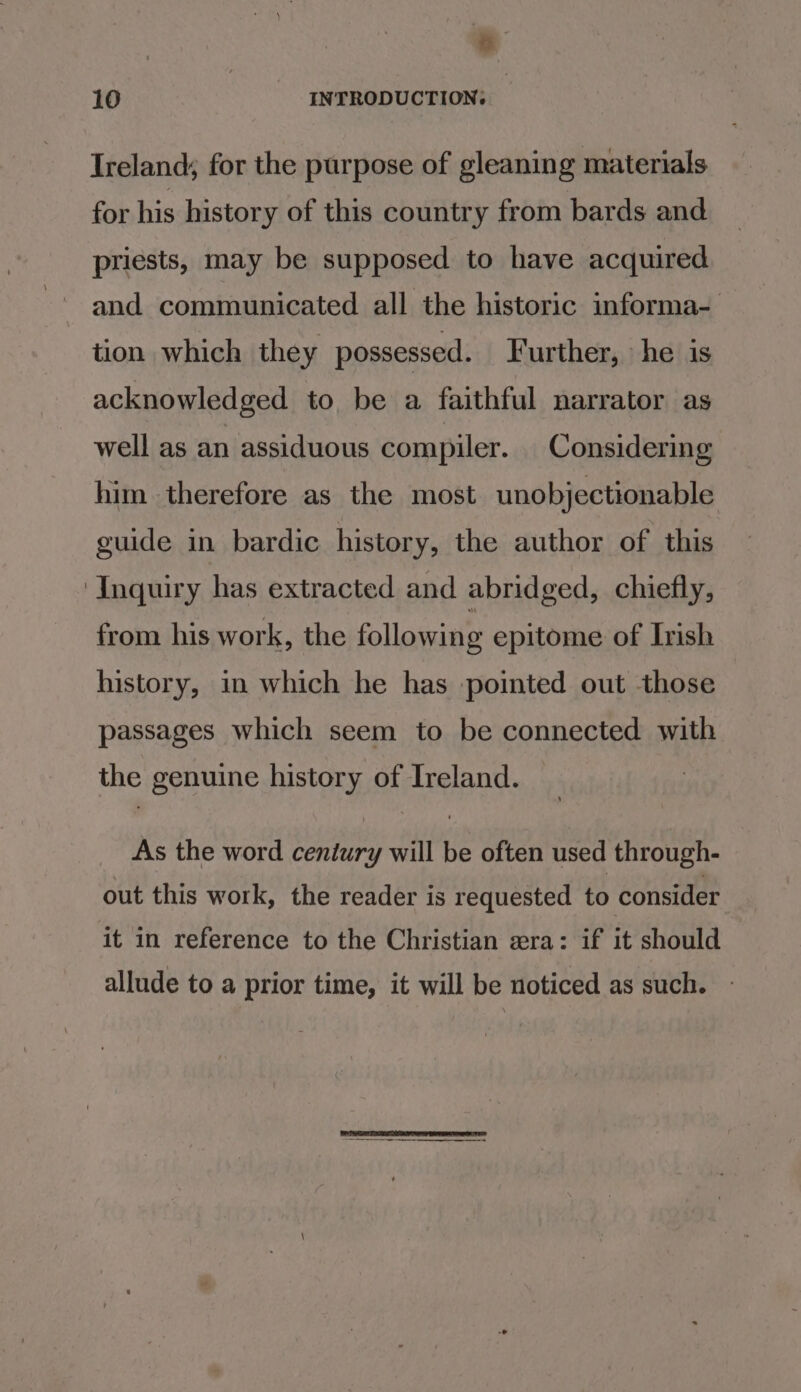 -- 10 INTRODUCTION: Ireland; for the purpose of gleaning materials for his history of this country from bards and priests, may be supposed to have acquired and communicated all the historic informa- tion which they possessed. Further, he is acknowledged to be a faithful narrator as well as an assiduous compiler. Considering him therefore as the most unobjectionable guide in bardic history, the author of this Inquiry has extracted and abridged, chiefly, from his work, the following epitome of Irish history, in which he has pointed out those passages which seem to be connected with the genuine history of Ireland. As the word century will be often used through- out this work, the reader is requested to consider it in reference to the Christian wera: if it should allude to a prior time, it will be noticed as such.