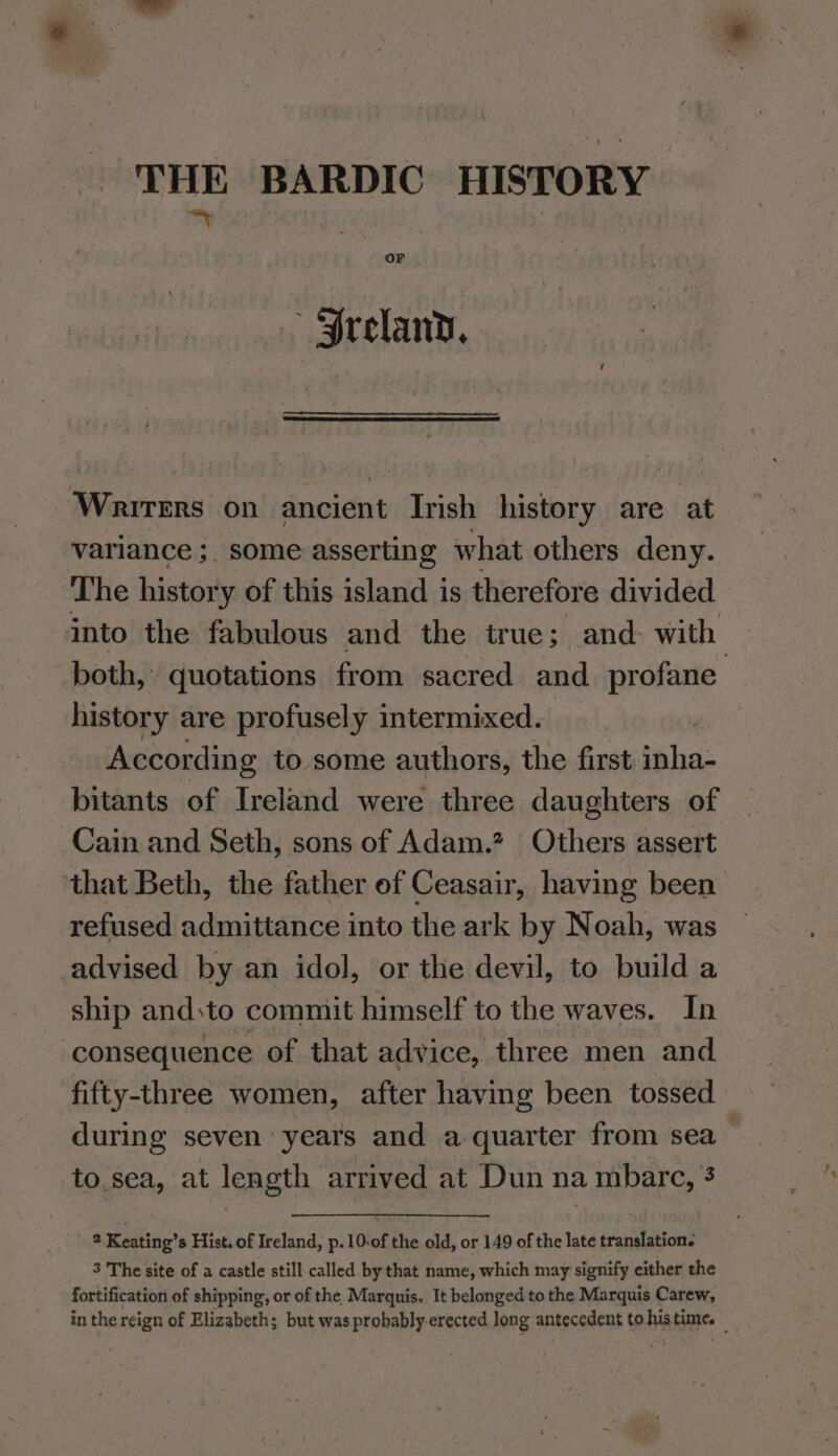 THE BARDIC HISTORY *n : | Or Sreland, Writers on ancient Irish history are at variance ;, some asserting what others deny. The history of this island is therefore divided into the fabulous and the true; and. with both, quotations from sacred and profane history are profusely intermixed. 3 According to some authors, the first inha- bitants of Ireland were three daughters of Cain and Seth, sons of Adam.? | Others assert ‘that Beth, the father of Ceasair, having been refused admittance into the ark by Noah, was advised by an idol, or the devil, to build a ship and:to commit himself to the waves. In consequence of that advice, three men and fifty-three women, after having been tossed during seven years and a quarter from sea to.sea, at length arrived at Dun na mbarc, 3 2 Keating’s Hist. of Ireland, p.10.of the old, or 149 of the late translation. 3 The site of a castle still called by that name, which may signify either the fortification of shipping, or of the Marquis. It belonged to the Marquis Carew, in the reign of Elizabeth; but was probably-erected long antecedent to.histime. —