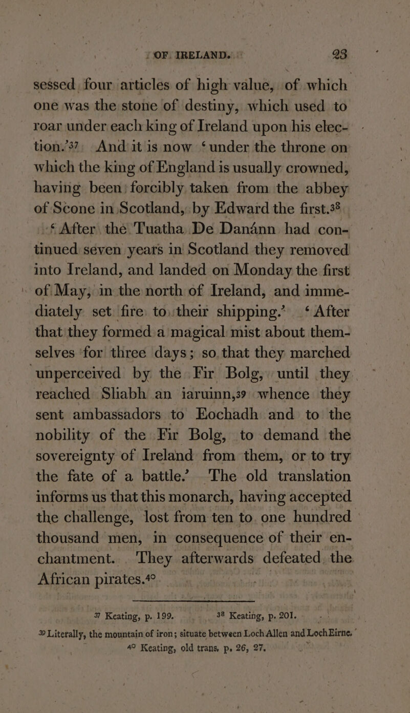 sessed four articles of high value, of which one was the stone of destiny, which used to roar under each king of Ireland upon his elec- tion.’3?, And it is now ‘under the throne on having been; forcibly taken from the abbey of Scone in Scotland, by Edward the first.3* -¢ After the Tuatha De Dandnn had con- tinued seven years in Scotland they removed into Ireland, and landed on Monday the first diately set fire. to.their shipping.* ‘ After that they formed a magical mist about them- selves for three days; so.that they marched reached Sliabh an iaruinn,39 whence they sent ambassadors to Eochadh and to the nobility of the Fir Bolg, to demand the sovereignty of Ireland from them, or to try the fate of a battle’ The old translation informs us that this monarch, having accepted the challenge, lost from ten to. one hundred» thousand men, in consequence of their en- chantment... They afterwards defeated the African pirates. 40 37 Keating, p. 199. 38 Keating, p. 201. pee hh, the mountain of iron; situate between Loch Allen and Loch Eirne, ° 4° Keating, old trans, p. 26, 27. :