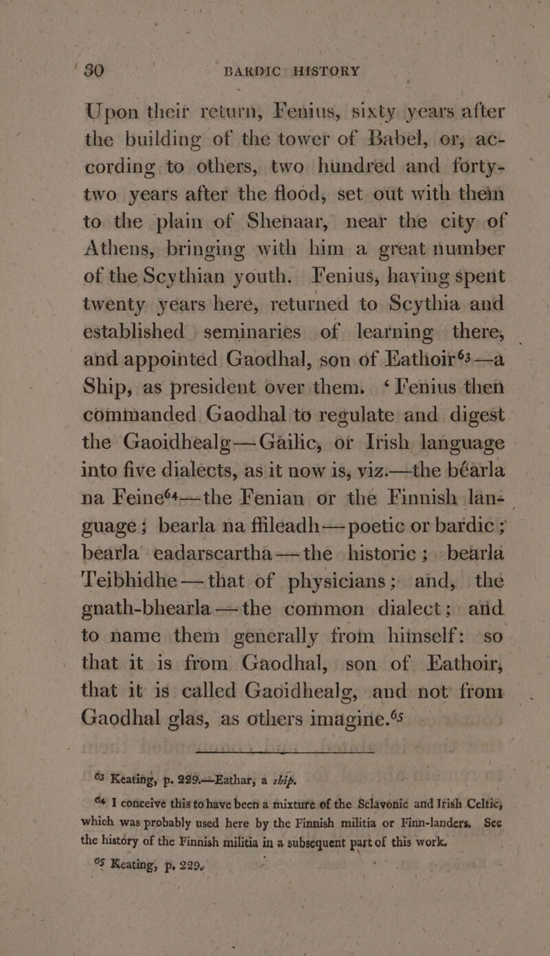 Upon their return, Fenius, sixty years after the building of the tower of Babel, or, ac- cording to others, two hundred and forty- two years after the flood, set out with then to the plain of Shenaar, near the city of Athens, bringing with him a great number of the Scythian youth. Fenius, haying spent twenty. years here, returned to Scythia and established seminaries of learning there, and appointed Gaodhal, son of Eathoir®s—a Ship, as president over them. ‘ I'enius then commanded Gaodhal to regulate and digest the Gaoidhealg-—Gailic, or Irish language into five dialects, as it now is, viz.—the béarla na Feine’—the Fenian or the Finnish lan-_ guage; bearla na fhleadh— poetic or bardic ; bearla eadarscartha— the historic; bearla Teibhidhe —that of physicians; and, the gnath-bhearla—the common dialect; atid to name them generally from hiinself: ‘so that it is from Gaodhal, son of Eathoir, that it is called Gaoidhealg, and not’ from Gaodhal glas, as others imagine.’ 63 Keating, p. 229.Eathar; a ship. which was probably used here by the Finnish militia or Finn-landers, Sce the history of the Finnish militia in a subsequent part of this work.