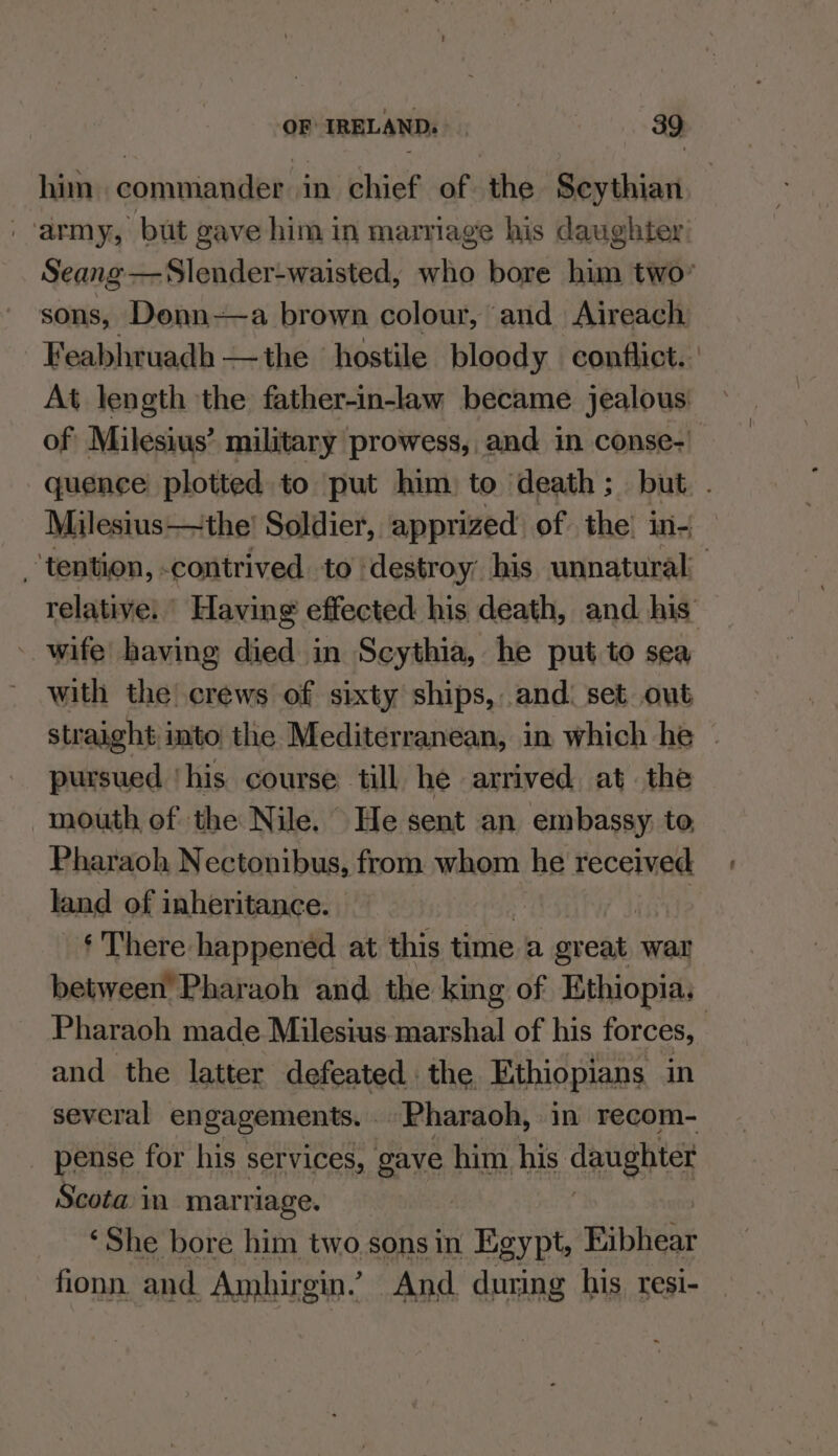 him commander in chief of the Scythian army, but gave him in marriage his daughter) Seang —Slender-waisted, who bore him two’ sons, Denn-—a brown colour, and Aireach Feabhruadh —the ‘hostile bloody conflict. At length the father-in-law became jealous: of Milesius’ military prowess, and in conse- quence: plotted to put him to death; but. . Milesius—the! Soldier, apprized of the! in- tention, contrived to destroy his unnatural relative: Having effected his death, and. his’ - wife! having died in Scythia, he put to sea with the crews of sixty ships, and: set out straight into the Mediterranean, in which he | pursued ‘his course till he arrived at the mouth of the Nile. He sent an embassy; to Pharaoh Nectonibus, from whom he received land of inheritance. ¢ There happened at this time a ices wal between’ Pharaoh and the king of Ethiopia. Pharaoh made Milesius marshal of his forces, | and the latter defeated. the Ethiopians in several engagements. Pharaoh, in recom- _ pense for his services, Bye him his daughter Scota in marriage. ‘She bore him two sonsin Egypt, Fibhear fionn and Ambirgin’ And during his. tresi-