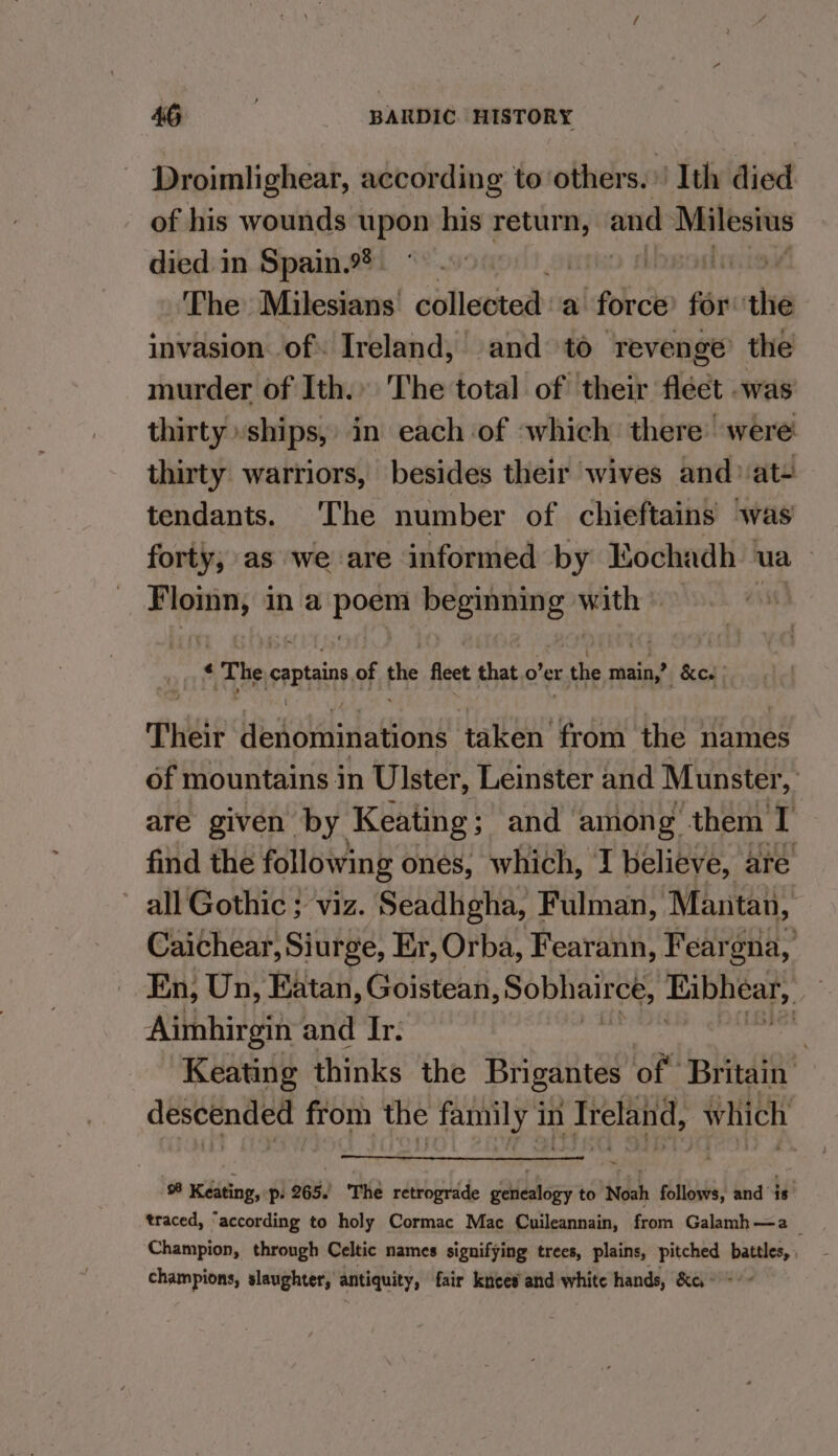 Droimlighear, according to others. | Ith died of his wounds upon his return, and sini died. in Spain. © | | The Milesians collected a force fe wl invasion of. Ireland, and to revenge’ the murder of Ith.» The total of their fleet .was thirty ‘ships, in each of which there: were thirty warriors, besides their wives and at- tendants. The number of chieftains ‘was forty; as we are informed by Eochadh ua ~ Pini in a pone Premnnennt| lsc: sie) $ &lt; The captain of the fet that o’er r the main,’ —&amp;ee | Theit Hibdotilidlations taken Pedi the names of mountains in Ulster, Leinster and Munster % are given by Keating; and among them I find the following ones, which, I believe, are all Gothic ; viz. Seadhgha, Fulman, Mantan, Caichear, Siurge, Er, Orba, Fearann, Feargna, En, Un, Eatan, Goistean s OW NiaIIERS Eibbear, ; Aimhirgin and Ir. 3 Keating thinks the Brigantes of. Britain ia fom the mony 2 in Ireland, which % Keating, p. 265. The retrograde geledicey to Noah follows, and is traced, “according to holy Cormac Mac Cuileannain, from Galamh—a : Champion, through Celtic names signifying trees, plains, pitched battles, champions, slaughter, antiquity, fair knees and white hands, &amp;e,- - + -